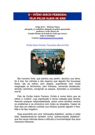 2 – Ovídio Inácio ferreira:
vejo pelos olhos de enid
Artigo do Ir Barbosa Nunes,
advogado, ex-radialista, delegado de polícia aposentado,
professor e Grão Mestre do
Grande Oriente do Estado de Goiás que escreve
todos os domingos
Contato: barbosanunes@terra.com.br
Ovídio Inácio Ferreira: Vejo pelos olhos de Enid
Ser humano forte, que plantou seu jardim, decorou sua alma,
foi à luta, fez colheita e não esperou que alguém lhe trouxesse
flores, ele as colheu com alegria, suportando com muita
resignação os ferimentos, sem tristezas, vencendo obstáculos,
abrindo caminhos, corrigindo os passos. Aprendeu e consolidou
sua fé.
Falo de Ovídio Inácio Ferreira. Ovídio é nome latino que se
refere a “ovelha”, cujo significado é reinar rodeado pela família.
Assume qualquer responsabilidade, assim como também resolve
os problemas e se emociona com todas as situações. Capaz de
ficar dias em silêncio curtindo sua tristeza quando alguém o fere.
Não é do tipo vingativo.
Hoje acometido por uma “retinopatia diabética”, perdeu a visão
total, desdobrando-se também numa “polineuropatia diabética”,
que lhe causa intensas dores e dificulta a movimentação dos seus
membros inferiores.
 