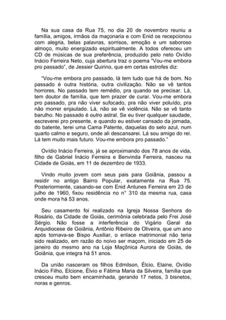 Na sua casa da Rua 75, no dia 20 de novembro reuniu a
família, amigos, irmãos da maçonaria e com Enid os recepcionou
com alegria, belas palavras, sorrisos, emoção e um saboroso
almoço, muito energizado espiritualmente. A todos ofereceu um
CD de músicas de sua preferência, produzido pelo neto Ovídio
Inácio Ferreira Neto, cuja abertura traz o poema “Vou-me embora
pro passado”, de Jessier Quirino, que em certas estrofes diz:
“Vou-me embora pro passado, lá tem tudo que há de bom. No
passado é outra história, outra civilização. Não se vê tantos
horrores. No passado tem remédio, pra quando se precisar. Lá,
tem doutor de família, que tem prazer de curar. Vou-me embora
pro passado, pra não viver sufocado, pra não viver poluído, pra
não morrer enjaulado. Lá, não se vê violência. Não se vê tanto
barulho. No passado é outro astral. Se eu tiver qualquer saudade,
escreverei pro presente, e quando eu estiver cansado da jornada,
do batente, terei uma Cama Patente, daquelas do selo azul, num
quarto calmo e seguro, onde ali descansarei. Lá sou amigo do rei.
Lá tem muito mais futuro. Vou-me embora pro passado.”
Ovídio Inácio Ferreira, já se aproximando dos 78 anos de vida,
filho de Gabriel Inácio Ferreira e Benvinda Ferreira, nasceu na
Cidade de Goiás, em 11 de dezembro de 1933.
Vindo muito jovem com seus pais para Goiânia, passou a
residir no antigo Bairro Popular, exatamente na Rua 75.
Posteriormente, casando-se com Enid Antunes Ferreira em 23 de
julho de 1960, fixou residência no n° 310 da mesma rua, casa
onde mora há 53 anos.
Seu casamento foi realizado na Igreja Nossa Senhora do
Rosário, da Cidade de Goiás, cerimônia celebrada pelo Frei José
Sérgio. Não fosse a interferência do Vigário Geral da
Arquidiocese de Goiânia, Antônio Ribeiro de Oliveira, que um ano
após tornava-se Bispo Auxiliar, o enlace matrimonial não teria
sido realizado, em razão do noivo ser maçom, iniciado em 25 de
janeiro do mesmo ano na Loja Maçônica Aurora de Goiás, de
Goiânia, que integra há 51 anos.
Da união nasceram os filhos Edmilson, Élcio, Elaine, Ovídio
Inácio Filho, Elcione, Élvio e Fátima Maria da Silveira, família que
cresceu muito bem encaminhada, gerando 17 netos, 3 bisnetos,
noras e genros.
 