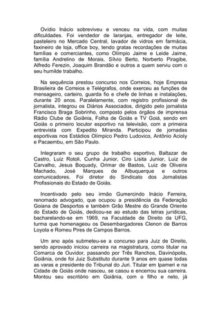 Ovídio Inácio sobreviveu e venceu na vida, com muitas
dificuldades. Foi vendedor de laranjas, entregador de leite,
pasteleiro no Mercado Central, lavador de vidros em farmácia,
faxineiro de loja, office boy, tendo gratas recordações de muitas
famílias e comerciantes, como Olímpio Jaime e Leide Jaime,
família Andrelino de Morais, Sílvio Berto, Norberto Piragibe,
Alfredo Ferezin, Joaquim Brandão e outros a quem serviu com o
seu humilde trabalho.
Na sequência prestou concurso nos Correios, hoje Empresa
Brasileira de Correios e Telégrafos, onde exerceu as funções de
mensageiro, carteiro, guarda fio e chefe de linhas e instalações,
durante 20 anos. Paralelamente, com registro profissional de
jornalista, integrou os Diários Associados, dirigido pelo jornalista
Francisco Braga Sobrinho, composto pelos órgãos de imprensa
Rádio Clube de Goiânia, Folha de Goiás e TV Goiá, sendo em
Goiás o primeiro locutor esportivo na televisão, com a primeira
entrevista com Expedito Miranda. Participou de jornadas
esportivas nos Estádios Olímpico Pedro Ludovico, Antônio Acioly
e Pacaembu, em São Paulo.
Integraram o seu grupo de trabalho esportivo, Baltazar de
Castro, Luiz Rotoli, Cunha Junior, Ciro Lisita Junior, Luiz de
Carvalho, Jesus Boquady, Orimar de Bastos, Luiz de Oliveira
Machado, José Marques de Albuquerque e outros
comunicadores. Foi diretor do Sindicato dos Jornalistas
Profissionais do Estado de Goiás.
Incentivado pelo seu irmão Gumercindo Inácio Ferreira,
renomado advogado, que ocupou a presidência da Federação
Goiana de Desportos e também Grão Mestre do Grande Oriente
do Estado de Goiás, dedicou-se ao estudo das letras jurídicas,
bacharelando-se em 1969, na Faculdade de Direito da UFG,
turma que homenageou os Desembargadores Clenon de Barros
Loyola e Romeu Pires de Campos Barros.
Um ano após submeteu-se a concurso para Juiz de Direito,
sendo aprovado iniciou carreira na magistratura, como titular na
Comarca de Ouvidor, passando por Três Ranchos, Davinópolis,
Goiânia, onde foi Juiz Substituto durante 9 anos em quase todas
as varas e presidente do Tribunal do Juri. Titular em Ipameri e na
Cidade de Goiás onde nasceu, se casou e encerrou sua carreira.
Montou seu escritório em Goiânia, com o filho e neto, já
 