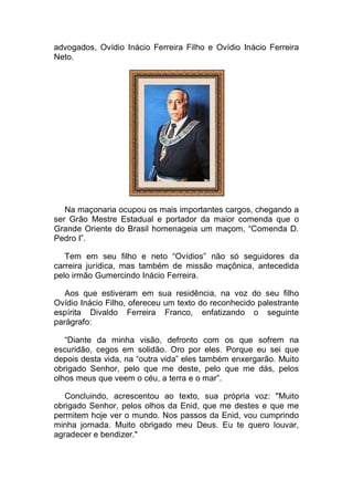 advogados, Ovídio Inácio Ferreira Filho e Ovídio Inácio Ferreira
Neto.
Na maçonaria ocupou os mais importantes cargos, chegando a
ser Grão Mestre Estadual e portador da maior comenda que o
Grande Oriente do Brasil homenageia um maçom, “Comenda D.
Pedro I”.
Tem em seu filho e neto “Ovídios” não só seguidores da
carreira jurídica, mas também de missão maçônica, antecedida
pelo irmão Gumercindo Inácio Ferreira.
Aos que estiveram em sua residência, na voz do seu filho
Ovídio Inácio Filho, ofereceu um texto do reconhecido palestrante
espírita Divaldo Ferreira Franco, enfatizando o seguinte
parágrafo:
“Diante da minha visão, defronto com os que sofrem na
escuridão, cegos em solidão. Oro por eles. Porque eu sei que
depois desta vida, na “outra vida” eles também enxergarão. Muito
obrigado Senhor, pelo que me deste, pelo que me dás, pelos
olhos meus que veem o céu, a terra e o mar”.
Concluindo, acrescentou ao texto, sua própria voz: "Muito
obrigado Senhor, pelos olhos da Enid, que me destes e que me
permitem hoje ver o mundo. Nos passos da Enid, vou cumprindo
minha jornada. Muito obrigado meu Deus. Eu te quero louvar,
agradecer e bendizer."
 