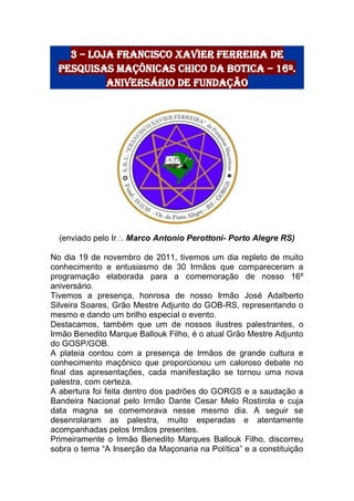 3 – Loja Francisco Xavier Ferreira de
pesquisas Maçônicas Chico da Botica – 16º.
Aniversário de fundação
(enviado pelo Ir Marco Antonio Perottoni- Porto Alegre RS)
No dia 19 de novembro de 2011, tivemos um dia repleto de muito
conhecimento e entusiasmo de 30 Irmãos que compareceram a
programação elaborada para a comemoração de nosso 16º
aniversário.
Tivemos a presença, honrosa de nosso Irmão José Adalberto
Silveira Soares, Grão Mestre Adjunto do GOB-RS, representando o
mesmo e dando um brilho especial o evento.
Destacamos, também que um de nossos ilustres palestrantes, o
Irmão Benedito Marque Ballouk Filho, é o atual Grão Mestre Adjunto
do GOSP/GOB.
A plateia contou com a presença de Irmãos de grande cultura e
conhecimento maçônico que proporcionou um caloroso debate no
final das apresentações, cada manifestação se tornou uma nova
palestra, com certeza.
A abertura foi feita dentro dos padrões do GORGS e a saudação a
Bandeira Nacional pelo Irmão Dante Cesar Melo Rostirola e cuja
data magna se comemorava nesse mesmo dia. A seguir se
desenrolaram as palestra, muito esperadas e atentamente
acompanhadas pelos Irmãos presentes.
Primeiramente o Irmão Benedito Marques Ballouk Filho, discorreu
sobra o tema “A Inserção da Maçonaria na Política” e a constituição
 