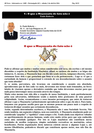 JB News – Informativo nr. 2.009 – Florianópolis (SC) – sábado, 2 de abril de 2016 Pág. 10/23
Ir. Paulo Roberto -
MI da Loja Pitágoras nr. 15
Grande Secretário Adjunto Guarda-Selos da GLSC
Escreve aos sábados
prp.ephraim58@terra.com.br
Paulo Roberto
O que a Maçonaria de fato não é
Pode-se afirmar que muitas e muitas coisas consideradas sem nexo, são escritas e até mesmo
discutidas a respeito da Instituição Maçônica; afinal, os curiosos são muitos e os leigos são
inúmeros. E, mesmo, a Maçonaria hoje em dia não sendo secreta, tampouco discreta, vários
costumam fazer dela o que gostariam que fosse se a ela pertencessem... Logo se vê que a
curiosidade do homem é proporcional à extensão de seu desconhecimento sobre o assunto
que tenta abordar!
E, se assim, porventura, nós levarmos em consideração o assunto ora abordado,
aprenderemos que de fato cada vez mais, deveremos nos tornar mais irmanados, no breve
intuito de visarmos apenas o derradeiro caminho que todos deveremos encetar para que
nada possa interromper nossa ascensão através dos tempos.
Muita coisa mesmo tem sido dita a respeito de nossa Instituição, e mais particularmente
pelos seus adversários, infelizmente sendo a maioria deles praticantes de uma possível
religiosidade. Assim, recomendamos a esses incautos personagens, que antes de tentarem
afirmar o que a Maçonaria é primeiramente aprendessem sobre o que ela não é. Para tanto,
lançamos este pequeno auxílio para que os mesmos pensem um pouco mais a respeito de
tentarem divulgar assuntos que certamente desconhecem.
Assim, segundo determinados escritores, a Maçonaria não é uma Sociedade Secreta. Não
sendo também, um segmento religioso, nem seu contrário. A Maçonaria atualmente pode ser
considerada “popular” e “apolítica” como sempre o foi. Tendo ainda seus objetivos voltados
ao aperfeiçoamento da pessoa humana, sendo estes muito sérios para que seja conhecida
como uma sociedade qualquer. Por isto as Lojas maçônicas não constituem meras
sociedades de auxílios recíprocos, simples sociedades recreativas ou mortuárias, caixas
beneficentes. Porém organizações desta natureza existem anexas a algumas Lojas e, até
mesmo Obediências, podendo-se discutir que constituem apenas meios, mas não fins da
Maçonaria.
4 – O que a Maçonaria de fato não é
Paulo Roberto
 