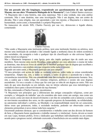 JB News – Informativo nr. 2.009 – Florianópolis (SC) – sábado, 2 de abril de 2016 Pág. 11/23
Em um passado não tão longínquo, respondendo aos questionamentos de um Aprendiz
Maçom, em sua obra “Prontuario Dialogado de la Masonería”, Luis Umbert Santos escreveu:
“A Maçonaria não é uma história, mas uma esperança. Não é uma verdade, mas uma análise
constante. Não é uma doutrina, mas uma investigação. Não é um dogma, mas um centro de
dúvidas. Não é uma religião, mas um apostolado e por isto mesmo, a Maçonaria é a síntese da
humanidade, assim como, a humanidade é a própria Maçonaria.”
No transcorrer do século XIX, Charles Fauvety por sua vez, deixou-nos o legado abaixo,
comentando:
Charles Fauvety
“Não sendo a Maçonaria uma instituição política, nem uma instituição literária ou artística, nem
mesmo uma instituição de caridade e não estando ligada a nenhuma classe de ordem econômica
das sociedades, ela escaparia a todo e qualquer tipo de classificação se não estivesse ligada à
ordem moral ou religiosa.”
Mas a Maçonaria tampouco é uma Igreja, pois não impõe qualquer tipo de credo aos seus
membros. Nem mesmo uma escola filosófica, visto solicitar aos seus aderentes o exame de todas
as doutrinas, mas deixa-os livres de adotar por si mesmos qualquer tipo de dogma que escolham e
que nele encerrem a sua conduta sem que ninguém tenha nada a censurar.
Segundo um outro autor, a Maçonaria participa aos seus adeptos:
“O meu princípio está acima de todas as verdades relativas, sobre todas as coisas consideradas
temporárias. Adapto-me, sim, a todos os tempos, a todos os povos e acomodo-me a todas as
circunstâncias transitórias. Não sou considerada uma das evoluções do pensamento humano. Sou,
sim, a cadeia que a todas religa. Os sistemas religiosos, políticos e sociais são seus degraus
ascendentes. Eu sou a escada e a força que faz com que se suba de um degrau ao outro. Não sou
mais do que uma descrição ou um método, mas no íntimo sabemos que essa metodologia é a
verdadeira chave para o desenvolvimento da raça humana.”
De fato, retornando a Charles Fauvety, encontramos:
“A Maçonaria tem princípios que a diferenciam das antigas concepções religiosas, como por
exemplo, a ‘obrigação do trabalho’ que ela considera não mais como um castigo, mas como um
dever social, como um meio de desenvolvimento e um fato de comunhão com a natureza; a crença
no movimento ascendente dos seres, no tão esperado progresso da humanidade, na solidariedade,
na autonomia individual e coletiva, na liberdade e na responsabilidade moral do ser consciente,
ideias essas que pertencem, todas, à sociedade moderna, podendo ser observadas como os
elementos primordiais à nova síntese toda hora surgente.”
Encerrando podemos destacar, que se considerarmos o trabalho como um dos deveres do homem
de bem, a Maçonaria honra igualmente o trabalho manual e o intelectual. Assim, devem se reunir
em suas Lojas, homens probos, livres e dedicados que trabalham individualmente ou em comum
acordo para o progresso social, sobretudo exercendo a beneficência em seu sentido mais digno.
“Ama a verdade, mas perdoa o erro.”
 