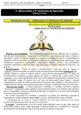 JB News – Informativo nr. 2.009 – Florianópolis (SC) – sábado, 2 de abril de 2016 Pág. 12/23
Voltaire
MENSAGEM DO DIA - DISSECANDO A 6ª INSTRUÇÃO DO APRENDIZ
Valdemar Sansão
Dia 31 de março
DISSECANDO A 6ª INSTRUÇÃO DO APRENDIZ
Repartir o que assimilamos – Hoje dominamos a tecnologia para viajarmos para os planetas,
mas não para conquistarmos o espaço que nos é oferecido entre colunas, onde nasce a timidez, a
ansiedade, o medo, a coragem, a angústia, os sonhos, o encanto pela vida. É a oportunidade de
relatarmos para nós mesmos, em linguagem própria nossos sentimentos para repartirmos o que
recolhemos, reunirmos e organizarmos o que estava disperso, dividir o que assimilamos,
trocarmos experiências e fazer de toda a vida um serviço ao Grande Arquiteto do Universo e ao
próximo.
Reconhecimento – Dentro da Loja, o reconhecimento é feito por meio de “toques” e
“palavras”; essas sussurradas ao ouvido. Há um reconhecimento denominado trolhamento, que
consiste submeter a quem se intitula maçom a uma série de questionamentos. Os meios de
reconhecimento constituem a “parte sigilosa” do ritual, e o maçom não a pode revelar. Esses
“segredos”, em si, nada significariam, mas, uma vez divulgados, transformariam a Maçonaria em
uma instituição vulgar. O maçom deve ser cioso na preservação desses sigilos e quando
cumprimenta um irmão, no mundo profano, deve assegurar-se que ninguém o está observando. A
vulgarização dos rituais é nociva porque quem não os entende é tomado pelo desejo de criticá-los.
Nem nu nem vestido – A nudez representa a realidade e a verdade; “desnudar” significa
“desvendar”. Comumente, nudez significa a pessoa despida; porém, esse vocábulo pode significar
pureza e sinceridade. A pessoa se desnuda quando abre seu coração e se revela na total intimidade,
sem reservas em seu pensamento.
Por ocasião da entrada do candidato à Iniciação na Câmara das Reflexões, procede ao
despojamento e adentra “nem nu nem vestido”, ou seja, simbolicamente neutro e despido.
“...despojaram-me de todos os metais, emblemas do vício, para lembrar-me do estado
primitivo da Humanidade, antes da época da civilização”.
O Avental – Aparentemente, o uso do avental sugere proteção, uma vez que cobre partes do
baixo-ventre, onde se situa o órgão reprodutor. O homem sempre teve a tendência de se proteger,
primeiramente das intempéries, depois de tudo que lhe era adverso ou inimigo.
5 – Dissecando a 6ª. Instrução do Aprendiz
Valdemar Sansão
 