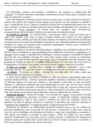 JB News – Informativo nr. 2.009 – Florianópolis (SC) – sábado, 2 de abril de 2016 Pág. 13/23
Em Maçonaria, contudo, essa proteção é simbólica e diz respeito ao cuidado para não
“manchar” o Avental, mantendo-o imaculado, simbolizando pureza. Porém, para o cotidiano, que
lição nos apresenta o avental?
Em nossa imaginação maçônica, temos o dever de sempre usar o avental, mesmo que não haja a
matéria, mas apenas uma imagem mental, porque assim teremos em nós, desperto, o cuidado, o
zelo e o propósito de servir. A prática evangélica de maior bem-aventurança para quem serve que
para o servido, é a lição que devemos preservar como proteção, não deixando livre o egoísmo e a
esperteza de “levar vantagem”. O avental deve ser “vestido”; logo, revistamo-nos
permanentemente dessa proteção simbólica, para que nossa vida seja proveitosa.
O Avental do Aprendiz - O Avental branco e sem adornos indica a pureza da alma, que se
supõe tê-la atingido neste Grau. A abeta levantada lembra uma insígnia de cinco ângulos,
indicando os cinco sentidos, por meio dos quais entramos em relações com o mundo material que
circunda nossos cinco pontos de fidelidade ou perfeição, mas indicando também, pela proporção
triangular em cima, em conjunção com a proporção quadrangular embaixo, que a natureza do
homem é uma dualidade de alma e corpo.
A abeta levantada do Avental do Aprendiz protege o epigástrio, que está ligado ao plexo solar e
que esse plexo corresponde ao chacra umbilical de que dependem claramente os sentimentos e as
emoções contra as quais o Aprendiz deve se proteger, a fim de conseguir a serenidade de espírito
que fará dele um verdadeiro Iniciado. Por outro lado, ficando assim isolados, os sentimentos
próprios e as emoções do dito Aprendiz não correm o risco de prejudicar com suas radiações a paz
profunda do Templo no qual ele é admitido. Como se supõe que esse risco não existe mais no
Companheiro e no Mestre, estes podem, sem inconveniente, abaixar a abeta de seu avental.
O bater no Avental – significa que o trabalho foi agradável, construtivo e que a obra
transcorreu normal. As Luzes não “batem” no Avental, pois são elas que dirigem os obreiros.
As Romãs - Encimando as colunas, veem-se em cada uma delas três romãs, sendo uma
entreaberta para que apareçam as sementes.
A romã, fruto originário do Oriente, simboliza a união dos maçons representados pelas suas
sementes unidas em bloco. Todavia, representa também a substância afrodisíaca, uma vez que o
rei Salomão ingeria seu vinho para enfrentar o desempenho sexual junto às suas novecentas
mulheres. A substância afrodisíaca não atua simplesmente no sexo, mas sim em todo o sistema
nervoso, dando energia muscular e celeridade mental. Não se exige que o maçom usufrua em sua
alimentação da romã e muito menos que sorva o vinho produzido de seus frutos, aliás, em desuso
entre nós; apenas em Jerusalém ainda é fabricado, mais por tradição que por costume.
Pavimento Mosaico – Dentro do Templo, vem colocado um “tapete” ou pavimento formado
de ladrilhos quadriláteros, alternados em branco e negro. O significado simbólico compreende
várias interpretações, sendo a mais comum a misturas das raças, das condições sociais, do
dualismo em todos os aspectos exotéricos e esotéricos. A alternância dos mosaicos representa o
“Estandarte dos Templários”; a Cadeia de União, a União Fraternal dos Irmãos.
Pavimento de Mosaicos ou simplesmente pavimento mosaico passa a ser um símbolo de
relevante importância, uma vez que não há Loja que não o confeccione; a rigor todo o piso da
Loja deveria ser ladrilhado com alternância do branco e negro; por comodidade ou economia, é
feito apenas um símbolo e colocado na parte central e nobre. Os Irmãos das suas colunas
observam frontalmente esse pavimento para ter sempre presente o simbolismo do dualismo. O
dualismo impõe uma escolha; não se pode abarcar ao mesmo Tempo a presença e a ausência, o
dia e a noite, enfim, o dualismo que está em toda parte.
 