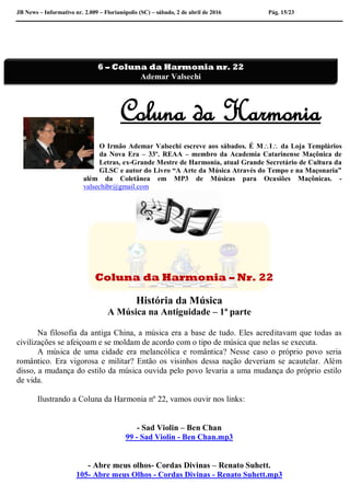 JB News – Informativo nr. 2.009 – Florianópolis (SC) – sábado, 2 de abril de 2016 Pág. 15/23
Coluna da Harmonia
O Irmão Ademar Valsechi escreve aos sábados. É MI da Loja Templários
da Nova Era – 33º. REAA – membro da Academia Catarinense Maçônica de
Letras, ex-Grande Mestre de Harmonia, atual Grande Secretário de Cultura da
GLSC e autor do Livro “A Arte da Música Através do Tempo e na Maçonaria”
além da Coletânea em MP3 de Músicas para Ocasiões Maçônicas. -
valsechibr@gmail.com
Coluna da Harmonia – Nr. 22
História da Música
A Música na Antiguidade – 1ª parte
Na filosofia da antiga China, a música era a base de tudo. Eles acreditavam que todas as
civilizações se afeiçoam e se moldam de acordo com o tipo de música que nelas se executa.
A música de uma cidade era melancólica e romântica? Nesse caso o próprio povo seria
romântico. Era vigorosa e militar? Então os visinhos dessa nação deveriam se acautelar. Além
disso, a mudança do estilo da música ouvida pelo povo levaria a uma mudança do próprio estilo
de vida.
Ilustrando a Coluna da Harmonia nº 22, vamos ouvir nos links:
- Sad Violin – Ben Chan
99 - Sad Violin - Ben Chan.mp3
- Abre meus olhos- Cordas Divinas – Renato Suhett.
105- Abre meus Olhos - Cordas Divinas - Renato Suhett.mp3
6 – Coluna da Harmonia nr. 22
Ademar Valsechi
 