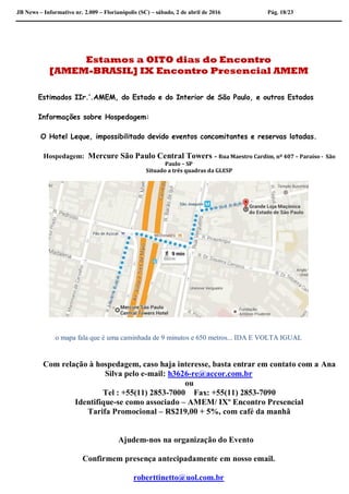 JB News – Informativo nr. 2.009 – Florianópolis (SC) – sábado, 2 de abril de 2016 Pág. 18/23
Estamos a OITO dias do Encontro
[AMEM-BRASIL] IX Encontro Presencial AMEM
Estimados IIr.’.AMEM, do Estado e do Interior de São Paulo, e outros Estados
Informações sobre Hospedagem:
O Hotel Leque, impossibilitado devido eventos concomitantes e reservas lotadas.
Hospedagem: Mercure São Paulo Central Towers - Rua Maestro Cardim, nº 407 – Paraíso - São
Paulo – SP
Situado a três quadras da GLESP
o mapa fala que é uma caminhada de 9 minutos e 650 metros... IDA E VOLTA IGUAL
Com relação à hospedagem, caso haja interesse, basta entrar em contato com a Ana
Silva pelo e-mail: h3626-re@accor.com.br
ou
Tel : +55(11) 2853-7000 Fax: +55(11) 2853-7090
Identifique-se como associado – AMEM/ IXº Encontro Presencial
Tarifa Promocional – R$219,00 + 5%, com café da manhã
Ajudem-nos na organização do Evento
Confirmem presença antecipadamente em nosso email.
roberttinetto@uol.com.br
 