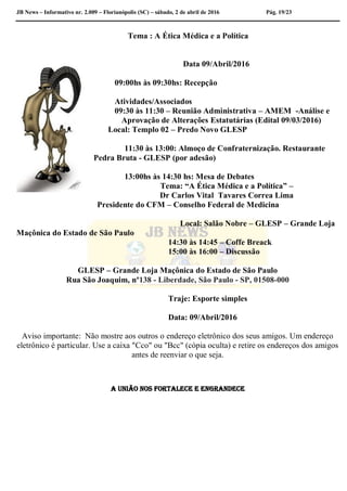 JB News – Informativo nr. 2.009 – Florianópolis (SC) – sábado, 2 de abril de 2016 Pág. 19/23
Tema : A Ética Médica e a Política
Data 09/Abril/2016
09:00hs às 09:30hs: Recepção
Atividades/Associados
09:30 às 11:30 – Reunião Administrativa – AMEM -Análise e
Aprovação de Alterações Estatutárias (Edital 09/03/2016)
Local: Templo 02 – Predo Novo GLESP
11:30 às 13:00: Almoço de Confraternização. Restaurante
Pedra Bruta - GLESP (por adesão)
13:00hs às 14:30 hs: Mesa de Debates
Tema: “A Ética Médica e a Política” –
Dr Carlos Vital Tavares Correa Lima
Presidente do CFM – Conselho Federal de Medicina
Local: Salão Nobre – GLESP – Grande Loja
Maçônica do Estado de São Paulo
14:30 às 14:45 – Coffe Breack
15:00 às 16:00 – Discussão
GLESP – Grande Loja Maçônica do Estado de São Paulo
Rua São Joaquim, nº138 - Liberdade, São Paulo - SP, 01508-000
Traje: Esporte simples
Data: 09/Abril/2016
Aviso importante: Não mostre aos outros o endereço eletrônico dos seus amigos. Um endereço
eletrônico é particular. Use a caixa "Cco" ou "Bcc" (cópia oculta) e retire os endereços dos amigos
antes de reenviar o que seja.
A união nos fortalece e engrandece
 