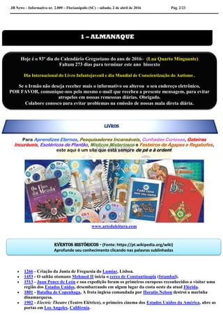 JB News – Informativo nr. 2.009 – Florianópolis (SC) – sábado, 2 de abril de 2016 Pág. 2/23
Para Aprendizes Eternos, Pesquisadores Incansáveis, Cunhadas Curiosas, Goteiras
Incuráveis, Esotéricos de Plantão, Místicos Misteriosos e Festeiros de Ágapes e Regabofes,
este aqui é um site que está sempre de pé e à ordem!
www.artedaleitura.com
 1266 - Criação da Junta de Freguesia do Lumiar, Lisboa.
 1453 - O sultão otomano Mehmed II inicia o cerco de Constantinopla (Istambul).
 1513 - Juan Ponce de León e sua expedição foram os primeiros europeus reconhecidos a visitar uma
região dos Estados Unidos, desembarcando em algum lugar da costa oeste da atual Flórida.
 1801 - Batalha de Copenhaga, A frota inglesa comandada por Horatio Nelson destroi a marinha
dinamarquesa.
 1902 - Electric Theatre (Teatro Elétrico), o primeiro cinema dos Estados Unidos da América, abre as
portas em Los Angeles, Califórnia.
1 – ALMANAQUE
Eventos históricos - (Fonte: https://pt.wikipedia.org/wiki)
Aprofunde seu conhecimento clicando nas palavras sublinhadas
Hoje é o 93º dia do Calendário Gregoriano do ano de 2016– (Lua Quarto Minguante)
Faltam 273 dias para terminar este ano bissexto
Dia Internacional do Livro Infantojuvenil e dia Mundial de Conscientização do Autismo .
Se o Irmão não deseja receber mais o informativo ou alterou o seu endereço eletrônico,
POR FAVOR, comunique-nos pelo mesmo e-mail que recebeu a presente mensagem, para evitar
atropelos em nossas remesssas diárias. Obrigado.
Colabore conosco para evitar problemas na emissão de nossas mala direta diária.
LIVROS
 