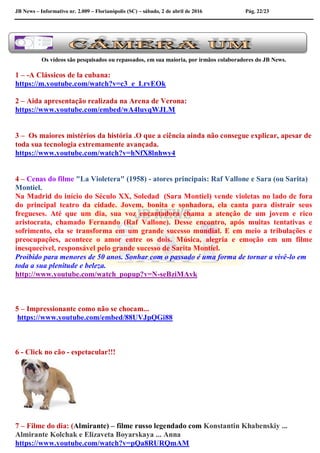 JB News – Informativo nr. 2.009 – Florianópolis (SC) – sábado, 2 de abril de 2016 Pág. 22/23
Os vídeos são pesquisados ou repassados, em sua maioria, por irmãos colaboradores do JB News.
1 – -A Clássicos de la cubana:
https://m.youtube.com/watch?v=c3_e_LrvEOk
2 – Aida apresentação realizada na Arena de Verona:
https://www.youtube.com/embed/wA4luvqWJLM
3 – Os maiores mistérios da história .O que a ciência ainda não consegue explicar, apesar de
toda sua tecnologia extremamente avançada.
https://www.youtube.com/watch?v=hNfX8lnhwy4
4 – Cenas do filme "La Violetera" (1958) - atores principais: Raf Vallone e Sara (ou Sarita)
Montiel.
Na Madrid do início do Século XX, Soledad (Sara Montiel) vende violetas no lado de fora
do principal teatro da cidade. Jovem, bonita e sonhadora, ela canta para distrair seus
fregueses. Até que um dia, sua voz encantadora chama a atenção de um jovem e rico
aristocrata, chamado Fernando (Raf Vallone). Desse encontro, após muitas tentativas e
sofrimento, ela se transforma em um grande sucesso mundial. E em meio a tribulações e
preocupações, acontece o amor entre os dois. Música, alegria e emoção em um filme
inesquecível, responsável pelo grande sucesso de Sarita Montiel.
Proibido para menores de 50 anos. Sonhar com o passado é uma forma de tornar a vivê-lo em
toda a sua plenitude e beleza.
http://www.youtube.com/watch_popup?v=N-seBziMAvk
5 – Impressionante como não se chocam...
https://www.youtube.com/embed/88UVJpQGi88
6 - Click no cão - espetacular!!!
7 – Filme do dia: (Almirante) – filme russo legendado com Konstantin Khabenskiy ...
Almirante Kolchak e Elizaveta Boyarskaya ... Anna
https://www.youtube.com/watch?v=pQa8RURQmAM
 