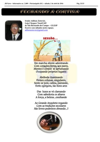 JB News – Informativo nr. 2.009 – Florianópolis (SC) – sábado, 2 de abril de 2016 Pág. 23/23
Irmão Adilson Zotovici,
Loja Chequer Nassif-169
de São Bernardo do Campo – GLESP
Escreve aos sábados neste espaço.
adilsonzotovici@gmail.com
SESSÃO...
Em marcha silente adentrando
Com corações livres, aos pares,
Mentes e corpos se aprumando
Ocupando próprios lugares
Abóboda iluminando
Firmes colunas, singulares,
Sente-se pois, calma, pairando,
Forte egrégora, tão bons ares
Das luzes se vê clareando
Com sabedoria os altares
A força, a beleza...exultando
Ao Grande Arquiteto rogando
Com as tradições seculares
São livres pedreiros obrando...!
 