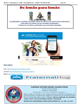 JB News – Informativo nr. 2.009 – Florianópolis (SC) – sábado, 2 de abril de 2016 Pág. 4/23
Baixe Agora:
iOS: http://fraternalhug.com/baixar-apple
Android: http://fraternalhug.com/baixar-android
Blog (fraternalhug.com/blog):
De Irmão para Irmão
As publicidades veiculadas nas edições diárias do JB News são cortesia deste informativo,
como apoio aos irmãos em suas atividades profissionais.
Valorize-os, caro leitor, preferindo o que está sendo anunciado.
 
