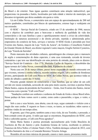 JB News – Informativo nr. 2.009 – Florianópolis (SC) – sábado, 2 de abril de 2016 Pág. 6/23
do Brasil e do exterior. Suas águas quentes constituem uma atração indescritível, que
proporciona via pousadas e hotéis, localizados por toda cidade e interior do município, um
descanso revigorante que deixa saudades em quem a visita.
Lá em Caldas Novas, o comerciário tem um espaço de aproximadamente de 200 mil
metros quadrados, constituídos por blocos de apartamentos, extenso lago e verdejante em
sua extensão.
O SESC – Serviço Social do Comercio, criado em 13 de setembro de 1946, nasceu
com o objetivo de contribuir para o bem-estar e melhoria da qualidade de vida dos
comerciários e de suas famílias e para o aperfeiçoamento moral e cívico da coletividade.
Instituição de natureza assistencial e de direito privado, mantida e administrada pelos
empresários do comércio de bens, serviços e turismo. O SESC-Goiás é presidido por José
Evaristo dos Santos, maçom da Loja “Asilo da Acácia”, de Goiânia e Conselheiro Federal
do Grande Oriente do Brasil, seu diretor regional é outro maçom, Giuglio Settimi Cysneiros,
da Loja “Estrela da Serrinha”.
Ponto marcante das atividades culturais, aprendizagem das crianças para o manuseio
de argila e comemorações de datas especiais, é uma casa restaurada, cercada de árvores
centenárias e que tem sua identificação em uma porteira de entrada, placa com os dizeres:
“Serviço Social do Comércio – Em 1778, Martinho Coelho de Siqueira, o descobridor das
águas termais de Caldas Novas, construiu esta casa. A primeira da cidade”.
Nesta casa em 26 de março último, passei horas esquecido do mundo estressante em
que vivemos, retornei à minha infância, recordei minhas origens, sob a sombra de frondosas
árvores, participando do Café com Prosa no SESC de Caldas Novas, que acontece todas as
tardes de sábados a partir das 15 horas.
Presente grande número de comerciários e suas famílias, que ao sabor de um café
servido em xícara esmaltada, acrescido de uma peta muito caseira, ouvimos a poetisa Sônia
Maria Santos, esposa do presidente da Fecomércio – Goiás, José Evaristo dos Santos, iniciar
a conversa com o poema “Café com Prosa”.
“Saudações cordiais aos senhores e senhoras do Estado de Goiás e desse Brasil afora.
Nesse pedaço de hora vamos ouvir e cantar, como canta o passarinho, a água, o vento, o
pomar.
Sob a casa e seus beirais, casa aberta, casa de roça, segue cantando o violeiro com a
magia das suas cordas. E seguem os fusos e rocas, os teares, as tecedeiras; mãos suaves e
perfeitas vindas de um tempo afora.
O gerente, que é boa gente, também canta e toca viola, do seu Toninho, o proseado, e
bem contado como ele gosta. A todos que aqui se encontram, frequentadores do SESC, com
bolo e cafezinho quente, o Café com Prosa agradece”.
Sônia Maria Santos é poetisa premiada nacionalmente pela União Brasileira de
Escritores do Rio de Janeiro e pela Academia Goiana de Letras, recebendo os prêmios
Francisco da Silva Nobre e Colemar Natal e Silva. Também destaque cultural de 2012, com
o Trofeu Santuário da Arte e a Comenda Berenice Teixeira Artiaga.
Reunidos ali ouvimos músicas do passado, causos e mais causos, proseamos muito
 