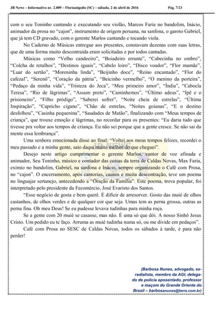 JB News – Informativo nr. 2.009 – Florianópolis (SC) – sábado, 2 de abril de 2016 Pág. 7/23
com o seu Toninho cantando e executando seu violão, Marcos Faria no bandolim, Inácio,
animador da prosa no “cajon”, instrumento de origem peruana, na sanfona, o garoto Gabriel,
que já tem CD gravado, com o gerente Marlos cantando e tocando viola.
No Caderno de Músicas entregue aos presentes, constavam dezenas com suas letras,
que de uma forma muito descontraída eram solicitadas e por todos cantadas.
Músicas como “Velho candeeiro”, “Boiadeiro errante”, “Cabecinha no ombro”,
“Colcha de retalhos”, “Destinos iguais”, “Cabelo loiro”, “Disco voador”, “Flor mamãe”,
“Luar do sertão”, “Moreninha linda”, “Beijinho doce”, “Reino encantado”, “Flor do
cafezal”, “Serenô”, “Coração da pátria”, “Beicinho vermelho”, “O menino da porteira”,
“Pedaço da minha vida”, “Tristeza do Jeca”, “Meu primeiro amor”, “Índia”, “Cabocla
Teresa”, “Rio de lágrimas”, “Assum preto”, “Caminhemos”, “Último adeus”, “Ipê e o
prisioneiro”, “Filho pródigo”, “Saberei sofrer”, “Noite cheia de estrelas”, “Última
Inspiração”, “Capricho cigano”, “Chão de estrelas, “Noites goianas”, “E o destino
desfolhou”, “Casinha pequenina”, “Saudades de Matão”, finalizando com “Meus tempos de
criança”, que trouxe emoção e lágrimas, no recordar para os presentes: “Eu daria tudo que
tivesse pra voltar aos tempos de criança. Eu não sei porque que a gente cresce. Se não sai da
mente essa lembrança”.
Uma senhora emocionada disse ao final: “Voltei aos meus tempos felizes, recordei o
meu passado e a minha gente, saio daqui muito melhor do que cheguei”.
Desejo neste artigo cumprimentar o gerente Marlos, cantor de voz afinada e
animador, Seu Toninho, músico e contador das coisas da terra de Caldas Novas, Max Faria,
exímio no bandolim, Gabriel, na sanfona e Inácio, sempre organizando o Café com Prosa,
no “cajon”. O encerramento, após cantorias, causos e muita descontração, teve um poema
no linguajar sertanejo, antecedendo a “Oração da Família”. Este poema, trova popular, foi
interpretado pelo presidente da Fecomércio, José Evaristo dos Santos.
“Esse negócio de gosta e bem querê. É difícir de arresorver. Gosto das muié de olhos
castanhos, de olhos verdes e de qualquer cor que seja. Umas tem as perna grossa, outras as
perna fina. Oh meu Deus! Se eu pudesse levava tudinhas para minha roça.
Se a gente com 20 muié se casasse, mas não. É uma só que dói. A nosso Sinhô Jesus
Cristo. Um pedido eu te faço. Arruma as muié tudinha numa só, ou me divide em pedaços”.
Café com Prosa no SESC de Caldas Novas, todos os sábados à tarde, é para não
perder!
(Barbosa Nunes, advogado, ex-
radialista, membro da AGI, delega-
do de polícia aposentado, professor
e maçom do Grande Oriente do
Brasil – barbosanunes@terra.com.br)
 