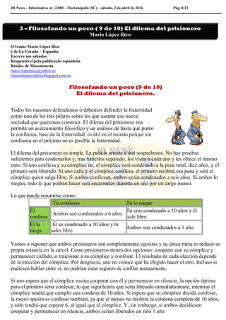 JB News – Informativo nr. 2.009 – Florianópolis (SC) – sábado, 2 de abril de 2016 Pág. 8/23
O Irmão Mario López Rico
é de La Coruña – Espanha.
Escreve aos sábados.
Responsável pela publicação espanhola
Retales de Masononeria
mario.lopezrico@yahoo.es
retalesdemasoneria.blogspot.com.es
Filosofando un poco (9 de 10)
El dilema del prisionero.
Todos los masones defendemos o debemos defender la fraternidad
como uno de los tres pilares sobre los que asentar esa nueva
sociedad que queremos construir. El dilema del prisionero nos
permite un acercamiento filosófico y un análisis de hasta qué punto
la confianza, base de la fraternidad, es útil en el mundo porque sin
confianza en el prójimo no es posible la fraternidad.
El dilema del prisionero es simple. La policía arresta a dos sospechosos. No hay pruebas
suficientes para condenarlos y, tras haberlos separado, los visita a cada uno y les ofrece el mismo
trato. Si uno confiesa y su cómplice no, el cómplice será condenado a la pena total, diez años, y el
primero será liberado. Si uno calla y el cómplice confiesa, el primero recibirá esa pena y será el
cómplice quien salga libre. Si ambos confiesan, ambos serán condenados a seis años. Si ambos lo
niegan, todo lo que podrán hacer será encerrarlos durante un año por un cargo menor.
Lo que puede resumirse como:
Tú confiesas Tú lo niegas
Él
confiesa
Ambos son condenados a 6 años.
Tú eres condenado a 10 años y él
sale libre.
Él lo
niega
Él es condenado a 10 años y tú
sales libre.
Ambos son condenados a 1 año.
Vamos a suponer que ambos prisioneros son completamente egoístas y su única meta es reducir su
propia estancia en la cárcel. Como prisioneros tienen dos opciones: cooperar con su cómplice y
permanecer callado, o traicionar a su cómplice y confesar. El resultado de cada elección depende
de la elección del cómplice. Por desgracia, uno no conoce qué ha elegido hacer el otro. Incluso si
pudiesen hablar entre sí, no podrían estar seguros de confiar mutuamente.
Si uno espera que el cómplice escoja cooperar con él y permanecer en silencio, la opción óptima
para el primero sería confesar, lo que significaría que sería liberado inmediatamente, mientras el
cómplice tendrá que cumplir una condena de 10 años. Si espera que su cómplice decida confesar,
la mejor opción es confesar también, ya que al menos no recibirá la condena completa de 10 años,
y sólo tendrá que esperar 6, al igual que el cómplice. Y, sin embargo, si ambos decidiesen
cooperar y permanecer en silencio, ambos serían liberados en sólo 1 año.
3 – Filosofando un poco ( 9 de 10) El dilema del prisionero
Mario López Rico
 
