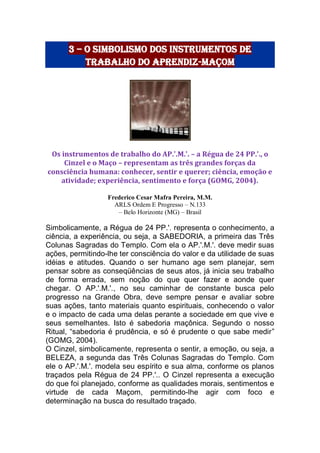 3 – o simbolismo dos instrumentos de
trabalho do aprendiz-maçom
Os instrumentos de trabalho do AP.'.M.'. – a Régua de 24 PP.'., o
Cinzel e o Maço – representam as três grandes forças da
consciência humana: conhecer, sentir e querer; ciência, emoção e
atividade; experiência, sentimento e força (GOMG, 2004).
Frederico Cesar Mafra Pereira, M.M.
ARLS Ordem E Progresso – N.133
– Belo Horizonte (MG) – Brasil
Simbolicamente, a Régua de 24 PP.'. representa o conhecimento, a
ciência, a experiência, ou seja, a SABEDORIA, a primeira das Três
Colunas Sagradas do Templo. Com ela o AP.'.M.'. deve medir suas
ações, permitindo-lhe ter consciência do valor e da utilidade de suas
idéias e atitudes. Quando o ser humano age sem planejar, sem
pensar sobre as conseqüências de seus atos, já inicia seu trabalho
de forma errada, sem noção do que quer fazer e aonde quer
chegar. O AP.'.M.'., no seu caminhar de constante busca pelo
progresso na Grande Obra, deve sempre pensar e avaliar sobre
suas ações, tanto materiais quanto espirituais, conhecendo o valor
e o impacto de cada uma delas perante a sociedade em que vive e
seus semelhantes. Isto é sabedoria maçônica. Segundo o nosso
Ritual, “sabedoria é prudência, e só é prudente o que sabe medir”
(GOMG, 2004).
O Cinzel, simbolicamente, representa o sentir, a emoção, ou seja, a
BELEZA, a segunda das Três Colunas Sagradas do Templo. Com
ele o AP.'.M.'. modela seu espírito e sua alma, conforme os planos
traçados pela Régua de 24 PP.'.. O Cinzel representa a execução
do que foi planejado, conforme as qualidades morais, sentimentos e
virtude de cada Maçom, permitindo-lhe agir com foco e
determinação na busca do resultado traçado.
 