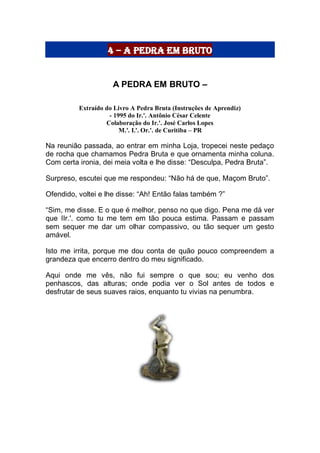 4 – a pedra em bruto
A PEDRA EM BRUTO –
Extraído do Livro A Pedra Bruta (Instruções de Aprendiz)
- 1995 do Ir.'. Antônio César Celente
Colaboração do Ir.'. José Carlos Lopes
M.'. I.'. Or.'. de Curitiba – PR
Na reunião passada, ao entrar em minha Loja, tropecei neste pedaço
de rocha que chamamos Pedra Bruta e que ornamenta minha coluna.
Com certa ironia, dei meia volta e lhe disse: “Desculpa, Pedra Bruta”.
Surpreso, escutei que me respondeu: “Não há de que, Maçom Bruto”.
Ofendido, voltei e lhe disse: “Ah! Então falas também ?”
“Sim, me disse. E o que é melhor, penso no que digo. Pena me dá ver
que IIr.'. como tu me tem em tão pouca estima. Passam e passam
sem sequer me dar um olhar compassivo, ou tão sequer um gesto
amável.
Isto me irrita, porque me dou conta de quão pouco compreendem a
grandeza que encerro dentro do meu significado.
Aqui onde me vês, não fui sempre o que sou; eu venho dos
penhascos, das alturas; onde podia ver o Sol antes de todos e
desfrutar de seus suaves raios, enquanto tu vivias na penumbra.
 