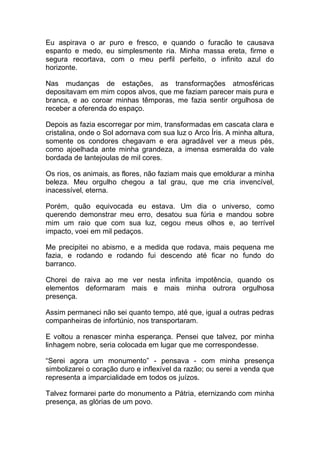 Eu aspirava o ar puro e fresco, e quando o furacão te causava
espanto e medo, eu simplesmente ria. Minha massa ereta, firme e
segura recortava, com o meu perfil perfeito, o infinito azul do
horizonte.
Nas mudanças de estações, as transformações atmosféricas
depositavam em mim copos alvos, que me faziam parecer mais pura e
branca, e ao coroar minhas têmporas, me fazia sentir orgulhosa de
receber a oferenda do espaço.
Depois as fazia escorregar por mim, transformadas em cascata clara e
cristalina, onde o Sol adornava com sua luz o Arco Íris. A minha altura,
somente os condores chegavam e era agradável ver a meus pés,
como ajoelhada ante minha grandeza, a imensa esmeralda do vale
bordada de lantejoulas de mil cores.
Os rios, os animais, as flores, não faziam mais que emoldurar a minha
beleza. Meu orgulho chegou a tal grau, que me cria invencível,
inacessível, eterna.
Porém, quão equivocada eu estava. Um dia o universo, como
querendo demonstrar meu erro, desatou sua fúria e mandou sobre
mim um raio que com sua luz, cegou meus olhos e, ao terrível
impacto, voei em mil pedaços.
Me precipitei no abismo, e a medida que rodava, mais pequena me
fazia, e rodando e rodando fui descendo até ficar no fundo do
barranco.
Chorei de raiva ao me ver nesta infinita impotência, quando os
elementos deformaram mais e mais minha outrora orgulhosa
presença.
Assim permaneci não sei quanto tempo, até que, igual a outras pedras
companheiras de infortúnio, nos transportaram.
E voltou a renascer minha esperança. Pensei que talvez, por minha
linhagem nobre, seria colocada em lugar que me correspondesse.
“Serei agora um monumento” - pensava - com minha presença
simbolizarei o coração duro e inflexível da razão; ou serei a venda que
representa a imparcialidade em todos os juízos.
Talvez formarei parte do monumento a Pátria, eternizando com minha
presença, as glórias de um povo.
 