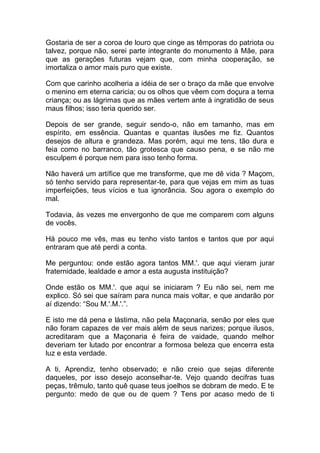 Gostaria de ser a coroa de louro que cinge as têmporas do patriota ou
talvez, porque não, serei parte integrante do monumento à Mãe, para
que as gerações futuras vejam que, com minha cooperação, se
imortaliza o amor mais puro que existe.
Com que carinho acolheria a idéia de ser o braço da mãe que envolve
o menino em eterna caricia; ou os olhos que vêem com doçura a terna
criança; ou as lágrimas que as mães vertem ante à ingratidão de seus
maus filhos; isso teria querido ser.
Depois de ser grande, seguir sendo-o, não em tamanho, mas em
espírito, em essência. Quantas e quantas ilusões me fiz. Quantos
desejos de altura e grandeza. Mas porém, aqui me tens, tão dura e
feia como no barranco, tão grotesca que causo pena, e se não me
esculpem é porque nem para isso tenho forma.
Não haverá um artífice que me transforme, que me dê vida ? Maçom,
só tenho servido para representar-te, para que vejas em mim as tuas
imperfeições, teus vícios e tua ignorância. Sou agora o exemplo do
mal.
Todavia, às vezes me envergonho de que me comparem com alguns
de vocês.
Há pouco me vês, mas eu tenho visto tantos e tantos que por aqui
entraram que até perdi a conta.
Me perguntou: onde estão agora tantos MM.'. que aqui vieram jurar
fraternidade, lealdade e amor a esta augusta instituição?
Onde estão os MM.'. que aqui se iniciaram ? Eu não sei, nem me
explico. Só sei que saíram para nunca mais voltar, e que andarão por
aí dizendo: “Sou M.'.M.'.”.
E isto me dá pena e lástima, não pela Maçonaria, senão por eles que
não foram capazes de ver mais além de seus narizes; porque ilusos,
acreditaram que a Maçonaria é feira de vaidade, quando melhor
deveriam ter lutado por encontrar a formosa beleza que encerra esta
luz e esta verdade.
A ti, Aprendiz, tenho observado; e não creio que sejas diferente
daqueles, por isso desejo aconselhar-te. Vejo quando decifras tuas
peças, trêmulo, tanto quê quase teus joelhos se dobram de medo. E te
pergunto: medo de que ou de quem ? Tens por acaso medo de ti
 