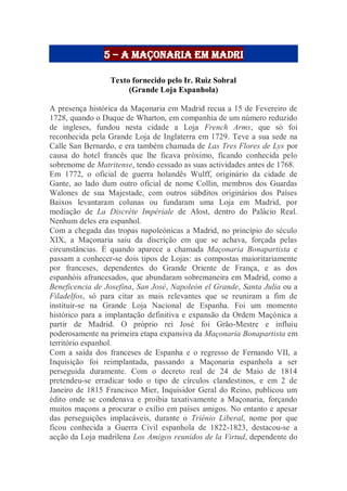 5 – a maçonaria em madri
Texto fornecido pelo Ir. Ruiz Sobral
(Grande Loja Espanhola)
A presença histórica da Maçonaria em Madrid recua a 15 de Fevereiro de
1728, quando o Duque de Wharton, em companhia de um número reduzido
de ingleses, fundou nesta cidade a Loja French Arms, que só foi
reconhecida pela Grande Loja de Inglaterra em 1729. Teve a sua sede na
Calle San Bernardo, e era também chamada de Las Tres Flores de Lys por
causa do hotel francês que lhe ficava próximo, ficando conhecida pelo
sobrenome de Matritense, tendo cessado as suas actividades antes de 1768.
Em 1772, o oficial de guerra holandês Wulff, originário da cidade de
Gante, ao lado dum outro oficial de nome Collin, membros dos Guardas
Walones de sua Majestade, com outros súbditos originários dos Países
Baixos levantaram colunas ou fundaram uma Loja em Madrid, por
mediação de La Discrète Impériale de Alost, dentro do Palácio Real.
Nenhum deles era espanhol.
Com a chegada das tropas napoleónicas a Madrid, no princípio do século
XIX, a Maçonaria saiu da discrição em que se achava, forçada pelas
circunstâncias. É quando aparece a chamada Maçonaria Bonapartista e
passam a conhecer-se dois tipos de Lojas: as compostas maioritariamente
por franceses, dependentes do Grande Oriente de França, e as dos
espanhóis afrancesados, que abundaram sobremaneira em Madrid, como a
Beneficencia de Josefina, San José, Napoleón el Grande, Santa Julia ou a
Filadelfos, só para citar as mais relevantes que se reuniram a fim de
instituir-se na Grande Loja Nacional de Espanha. Foi um momento
histórico para a implantação definitiva e expansão da Ordem Maçónica a
partir de Madrid. O próprio rei José foi Grão-Mestre e influiu
poderosamente na primeira etapa expansiva da Maçonaria Bonapartista em
território espanhol.
Com a saída dos franceses de Espanha e o regresso de Fernando VII, a
Inquisição foi reimplantada, passando a Maçonaria espanhola a ser
perseguida duramente. Com o decreto real de 24 de Maio de 1814
pretendeu-se erradicar todo o tipo de círculos clandestinos, e em 2 de
Janeiro de 1815 Francisco Mier, Inquisidor Geral do Reino, publicou um
édito onde se condenava e proibia taxativamente a Maçonaria, forçando
muitos maçons a procurar o exílio em países amigos. No entanto e apesar
das perseguições implacáveis, durante o Triénio Liberal, nome por que
ficou conhecida a Guerra Civil espanhola de 1822-1823, destacou-se a
acção da Loja madrilena Los Amigos reunidos de la Virtud, dependente do
 