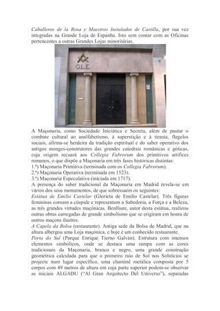 Caballeros de la Rosa y Maestros Instalados de Castilla, por sua vez
integradas na Grande Loja de Espanha. Isto sem contar com as Oficinas
pertencentes a outras Grandes Lojas minoritárias.
A Maçonaria, como Sociedade Iniciática e Secreta, além de pautar o
combate cultural ao analfabetismo, à superstição e à tirania, flagelos
sociais, afirma-se herdeira da tradição espiritual e do saber operativo dos
antigos monges-construtores das grandes catedrais românicas e góticas,
cuja origem recuará aos Collegia Fabrorum dos primitivos artífices
romanos, o que dispõe a Maçonaria em três fases históricas distintas:
1.ª) Maçonaria Primitiva (terminada com os Collegia Fabrorum).
2.ª) Maçonaria Operativa (terminada em 1523).
3.ª) Maçonaria Especulativa (iniciada em 1717).
A presença do saber tradicional da Maçonaria em Madrid revela-se em
vários dos seus monumentos, de que sobressaem os seguintes:
Estátua de Emilio Castelar (Glorieta de Emilio Castelar). Três figuras
femininas coroam a cúspide e representam a Sabedoria, a Força e a Beleza,
as três grandes virtudes maçónicas. Benlliure, autor desta estátua, realizou
outras obras carregadas de grande simbolismo que se erigiram em honra de
outros maçons ilustres.
A Capela da Bolsa (restaurante). Antiga sede da Bolsa de Madrid, que na
altura albergou uma Loja maçónica, e hoje é um conhecido restaurante.
Porta do Sul (Parque Enrique Tierno Galván). Estrutura com imensos
elementos simbólicos, onde se destaca uma rampa com as cores
tradicionais da Maçonaria, branco e negro, uma grande construção
geométrica calculada para que o primeiro raio de Sol nos Solstícios se
projecte num lugar específico, uma chaminé metálica composta por 5
corpos com 49 metros de altura em cuja parte superior podem-se observar
as iniciais ALGADU (“Al Gran Arquitecto Del Universo”), separadas
 