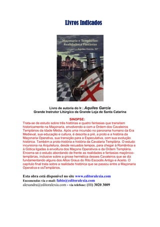 Livros Indicados
Livro de autoria do IrAquiles Garcia
Grande Instrutor Litúrgico da Grande Loja de Santa Catarina
SINOPSE:
Trata-se de estudo sobre três histórias e quatro fantasias que transitam
historicamente na Maçonaria, envolvendo-a com a Ordem dos Cavaleiros
Templários da Idade Média. Após uma incursão no panorama humano da Era
Medieval, sua educação e cultura, é descrita a pré, a proto e a história da
Maçonaria Operativa, sua transição para a Especulativa, com sua evolução
histórica. Também a proto-história e história da Cavalaria Templária. O estudo
incursiona na Arquitetura, desde recuados tempos, para chegar à Romântica e
à Gótica ligadas à envoltura dos Maçons Operativos e da Ordem Templária.
Encerra-se o estudo abordando de frente as realidades e fantasias maçônico-
templárias, inclusive sobre a gnose hermética desses Cavaleiros que se diz
fundamentando alguns dos Altos Graus do Rito Escocês Antigo e Aceito. O
capítulo final trata sobre a realidade histórica que se passou entre a Maçonaria
Operativa e osTemplários.
Esta obra está disponível no site www.editoralexia.com
Encomendas via e-mail: fabio@editoralexia.com
alexandra@editoralexia.com - via telefone: (11) 3020 3009
 
