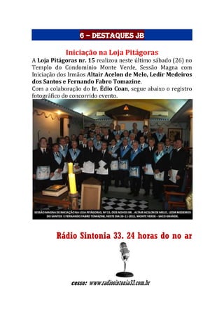 6 – Destaques JB
Iniciação na Loja Pitágoras
A Loja Pitágoras nr. 15 realizou neste último sábado (26) no
Templo do Condomínio Monte Verde, Sessão Magna com
Iniciação dos Irmãos Altair Acelon de Melo, Ledir Medeiros
dos Santos e Fernando Fabro Tomazine.
Com a colaboração do Ir. Édio Coan, segue abaixo o registro
fotográfico do concorrido evento.
Rádio Sintonia 33. 24 horas do no ar
cesse: www.radiosintonia33.com.br
 