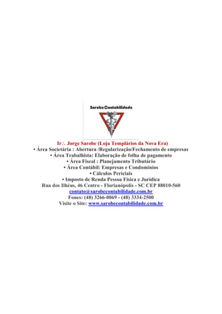 Ir Jorge Sarobe (Loja Templários da Nova Era)
• Área Societária : Abertura /Regularização/Fechamento de empresas
• Área Trabalhista: Elaboração de folha de pagamento
• Área Fiscal : Planejamento Tributário
• Área Contábil: Empresas e Condomínios
• Cálculos Periciais
• Imposto de Renda Pessoa Física e Jurídica
Rua dos Ilhéus, 46 Centro - Florianópolis - SC CEP 88010-560
contato@sarobecontabilidade.com.br
Fones: (48) 3266-0069 - (48) 3334-2500
Visite o Site: www.sarobecontabilidade.com.br
 