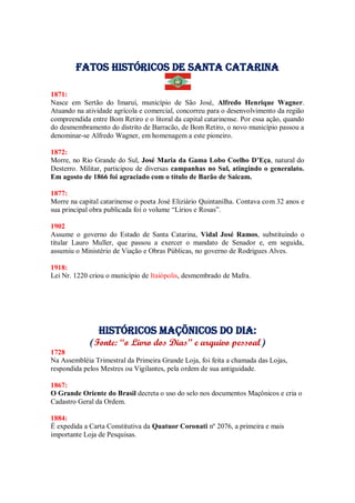 Fatos Históricos de santa catarina
1871:
Nasce em Sertão do Imaruí, município de São José, Alfredo Henrique Wagner.
Atuando na atividade agrícola e comercial, concorreu para o desenvolvimento da região
compreendida entre Bom Retiro e o litoral da capital catarinense. Por essa ação, quando
do desmembramento do distrito de Barracão, de Bom Retiro, o novo município passou a
denominar-se Alfredo Wagner, em homenagem a este pioneiro.
1872:
Morre, no Rio Grande do Sul, José Maria da Gama Lobo Coelho D’Eça, natural do
Desterro. Militar, participou de diversas campanhas no Sul, atingindo o generalato.
Em agosto de 1866 foi agraciado com o título de Barão de Saicam.
1877:
Morre na capital catarinense o poeta José Eliziário Quintanilha. Contava com 32 anos e
sua principal obra publicada foi o volume “Lírios e Rosas”.
1902
Assume o governo do Estado de Santa Catarina, Vidal José Ramos, substituindo o
titular Lauro Muller, que passou a exercer o mandato de Senador e, em seguida,
assumiu o Ministério de Viação e Obras Públicas, no governo de Rodrigues Alves.
1918:
Lei Nr. 1220 criou o município de Itaiópolis, desmembrado de Mafra.
Históricos maçõnicos do dia:
(Fonte: “o Livro dos Dias” e arquivo pessoal)
1728
Na Assembléia Trimestral da Primeira Grande Loja, foi feita a chamada das Lojas,
respondida pelos Mestres ou Vigilantes, pela ordem de sua antiguidade.
1867:
O Grande Oriente do Brasil decreta o uso do selo nos documentos Maçônicos e cria o
Cadastro Geral da Ordem.
1884:
É expedida a Carta Constitutiva da Quatuor Coronati nº 2076, a primeira e mais
importante Loja de Pesquisas.
 