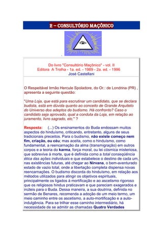 2 – Consultório Maçônico
.
Do livro "Consultório Maçônico" - vol. II
Editora A Trolha - 1a. ed. - 1989 - 2a. ed. - 1996
José Castellani
O Respeitável Irmão Hercule Spoladore, do Or.: de Londrina (PR) ,
apresenta a seguinte questão:
"Uma Loja, que está para escrutinar um candidato, que se declara
budista, está em dúvida quanto ao conceito de Grande Arquiteto
do Universo dos adeptos do budismo. Há confronto? Caso o
candidato seja aprovado, qual a conduta da Loja, em relação ao
juramento, livro sagrado, etc." ?
Resposta: (...) Os ensinamentos do Buda endossam muitos
aspectos do hinduísmo, criticando, entretanto, alguns de seus
tradicionais preceitos. Para o budismo, não existe começo nem
fim, criação, ou céu; mas aceita, como o hinduísmo, como
fundamental, a reencarnação da alma (transmigração) em outros
corpos e a teoria do karma, força moral, ou lei cósmica misteriosa,
que sobrevive à morte, que é definida como a total conseqüência
ética das ações individuais e que estabelece o destino de cada um,
nas existências futuras, até chegar ao Nirvana, o bem-aventurado
estado de vazio total, onde a libertação completa dispensa novas
reencarnações. O budismo discorda do hinduísmo, em relação aos
métodos utilizados para atingir os objetivos espirituais,
principalmente os ligados à mortificação e ao ascetismo rigoroso
que os religiosos hindus praticavam e que pareciam exagerados e
inúteis para o Buda. Dessa maneira, a sua doutrina, definida no
sermão de Benares, recomenda a adoção de um meio termo, um
meio caminho entre os ascetismo, a auto-mortificação e a auto-
indulgência. Para se trilhar esse caminho intermediário, há
necessidade de se admitir as chamadas Quatro Verdades
 