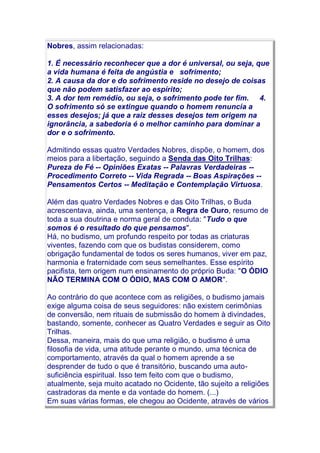 Nobres, assim relacionadas:
1. É necessário reconhecer que a dor é universal, ou seja, que
a vida humana é feita de angústia e sofrimento;
2. A causa da dor e do sofrimento reside no desejo de coisas
que não podem satisfazer ao espírito;
3. A dor tem remédio, ou seja, o sofrimento pode ter fim. 4.
O sofrimento só se extingue quando o homem renuncia a
esses desejos; já que a raiz desses desejos tem origem na
ignorância, a sabedoria é o melhor caminho para dominar a
dor e o sofrimento.
Admitindo essas quatro Verdades Nobres, dispõe, o homem, dos
meios para a libertação, seguindo a Senda das Oito Trilhas:
Pureza de Fé -- Opiniões Exatas -- Palavras Verdadeiras --
Procedimento Correto -- Vida Regrada -- Boas Aspirações --
Pensamentos Certos -- Meditação e Contemplação Virtuosa.
Além das quatro Verdades Nobres e das Oito Trilhas, o Buda
acrescentava, ainda, uma sentença, a Regra de Ouro, resumo de
toda a sua doutrina e norma geral de conduta: "Tudo o que
somos é o resultado do que pensamos".
Há, no budismo, um profundo respeito por todas as criaturas
viventes, fazendo com que os budistas considerem, como
obrigação fundamental de todos os seres humanos, viver em paz,
harmonia e fraternidade com seus semelhantes. Esse espírito
pacifista, tem origem num ensinamento do próprio Buda: "O ÓDIO
NÃO TERMINA COM O ÓDIO, MAS COM O AMOR".
Ao contrário do que acontece com as religiões, o budismo jamais
exige alguma coisa de seus seguidores: não existem cerimônias
de conversão, nem rituais de submissão do homem à divindades,
bastando, somente, conhecer as Quatro Verdades e seguir as Oito
Trilhas.
Dessa, maneira, mais do que uma religião, o budismo é uma
filosofia de vida, uma atitude perante o mundo, uma técnica de
comportamento, através da qual o homem aprende a se
desprender de tudo o que é transitório, buscando uma auto-
suficiência espiritual. Isso tem feito com que o budismo,
atualmente, seja muito acatado no Ocidente, tão sujeito a religiões
castradoras da mente e da vontade do homem. (...)
Em suas várias formas, ele chegou ao Ocidente, através de vários
 