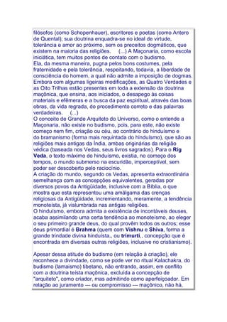 filósofos (como Schopenhauer), escritores e poetas (como Antero
de Quental); sua doutrina enquadra-se no ideal de virtude,
tolerância e amor ao próximo, sem os preceitos dogmáticos, que
existem na maioria das religiões. (...) A Maçonaria, como escola
iniciática, tem muitos pontos de contato com o budismo.
Ela, da mesma maneira, pugna pelos bons costumes, pela
fraternidade e pela tolerância, respeitando, todavia, a liberdade de
consciência do homem, a qual não admite a imposição de dogmas.
Embora com algumas ligeiras modificações, as Quatro Verdades e
as Oito Trilhas estão presentes em toda a extensão da doutrina
maçônica, que ensina, aos iniciados, o desapego às coisas
materiais e efêmeras e a busca da paz espiritual, através das boas
obras, da vida regrada, do procedimento correto e das palavras
verdadeiras. (...)
O conceito de Grande Arquiteto do Universo, como o entende a
Maçonaria, não existe no budismo, pois, para este, não existe
começo nem fim, criação ou céu, ao contrário do hinduísmo e
do bramanismo (forma mais requintada do hinduísmo), que são as
religiões mais antigas da Índia, ambas originárias da religião
védica (baseada nos Vedas, seus livros sagrados). Para o Rig
Veda, o texto máximo do hinduísmo, existia, no começo dos
tempos, o mundo submerso na escuridão, imperceptível, sem
poder ser descoberto pelo raciocínio.
A criação do mundo, segundo os Vedas, apresenta extraordinária
semelhança com as concepções equivalentes, geradas por
diversos povos da Antigüidade, inclusive com a Bíblia, o que
mostra que esta representou uma amálgama das crenças
religiosas da Antigüidade, incrementando, meramente, a tendência
monoteísta, já vislumbrada nas antigas religiões.
O hinduísmo, embora admita a existência de incontáveis deuses,
acaba assimilando uma certa tendência ao monoteísmo, ao eleger
o seu primeiro grande deus, do qual provêm todos os outros; esse
deus primordial é Brahma (quem com Vishnu e Shiva, forma a
grande trindade divina hinduísta,, ou trimurti,, concepção que é
encontrada em diversas outras religiões, inclusive no cristianismo).
Apesar dessa atitude do budismo (em relação à criação), ele
reconhece a divindade, como se pode ver no ritual Kalachakra, do
budismo (lamaismo) tibetano, não entrando, assim, em conflito
com a doutrina teísta maçônica, excluída a concepção de
"arquiteto", como criador, mas admitindo como aperfeiçoador. Em
relação ao juramento --- ou compromisso --- maçônico, não há,
 