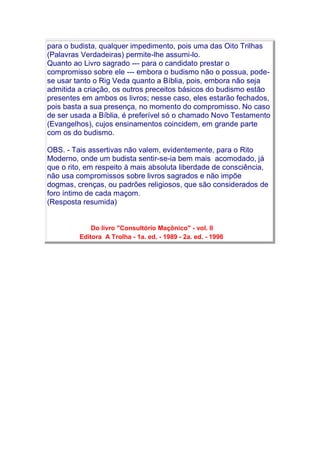 para o budista, qualquer impedimento, pois uma das Oito Trilhas
(Palavras Verdadeiras) permite-lhe assumi-lo.
Quanto ao Livro sagrado --- para o candidato prestar o
compromisso sobre ele --- embora o budismo não o possua, pode-
se usar tanto o Rig Veda quanto a Bíblia, pois, embora não seja
admitida a criação, os outros preceitos básicos do budismo estão
presentes em ambos os livros; nesse caso, eles estarão fechados,
pois basta a sua presença, no momento do compromisso. No caso
de ser usada a Bíblia, é preferível só o chamado Novo Testamento
(Evangelhos), cujos ensinamentos coincidem, em grande parte
com os do budismo.
OBS. - Tais assertivas não valem, evidentemente, para o Rito
Moderno, onde um budista sentir-se-ia bem mais acomodado, já
que o rito, em respeito à mais absoluta liberdade de consciência,
não usa compromissos sobre livros sagrados e não impõe
dogmas, crenças, ou padrões religiosos, que são considerados de
foro íntimo de cada maçom.
(Resposta resumida)
Do livro "Consultório Maçônico" - vol. II
Editora A Trolha - 1a. ed. - 1989 - 2a. ed. - 1996
 