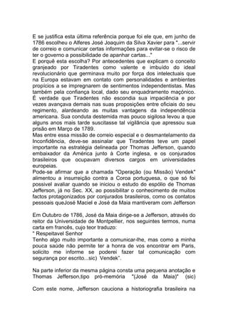 E se justifica esta última referência porque foi ele que, em junho de
1786 escolheu o Alferes José Joaquim da Silva Xavier para "...servir
de correio e comunicar certas informações para evitar-se o risco de
ter o governo a possibilidade de apanhar cartas..."
E porquê esta escolha? Por antecedentes que explicam o conceito
granjeado por Tiradentes como valente e imbuído do ideal
revolucionário que germinava muito por força dos intelectuais que
na Europa estavam em contato com personalidades e ambientes
propícios a se impregnarem de sentimentos independentistas. Mas
também pela confiança local, dado seu enquadramento maçónico.
É verdade que Tiradentes não escondia sua impaciência e por
vezes avançava demais nas suas proposições entre oficiais do seu
regimento, alardeando as muitas vantagens da independência
americana. Sua conduta destemida mas pouco sigilosa levou a que
alguns anos mais tarde suscitasse tal vigilância que apressou sua
prisão em Março de 1789.
Mas entre essa missão de correio especial e o desmantelamento da
Inconfidência, deve-se assinalar que Tiradentes teve um papel
importante na estratégia delineada por Thomas Jefferson, quando
embaixador da América junto à Corte inglesa, e os conjurados
brasileiros que ocupavam diversos cargos em universidades
europeias.
Pode-se afirmar que a chamada "Operação (ou Missão) Vendek"
alimentou a insurreição contra a Coroa portuguesa, o que só foi
possivel avaliar quando se iniciou o estudo do espólio de Thomas
Jefferson, já no Sec. XX, ao possibilitar o conhecimento de muitos
factos protagonizados por conjurados brasileiros, como os contatos
pessoais queJosé Maciel e José da Maia mantiveram com Jefferson
Em Outubro de 1786, José da Maia dirige-se a Jefferson, através do
reitor da Universidade de Montpellier, nos seguintes termos, numa
carta em francês, cujo teor traduzo:
" Respeitavel Senhor
Tenho algo muito importante a comunicar-lhe, mas como a minha
pouca saúde não permite ter a honra de vos encontrar em Paris,
solicito me informe se poderei fazer tal comunicação com
segurança por escrito...sic) Vendek”.
Na parte inferior da mesma página consta uma pequena anotação e
Thomas Jefferson,tipo pró-memória "(José da Maia)" (sic)
Com este nome, Jefferson cauciona a historiografia brasileira na
 