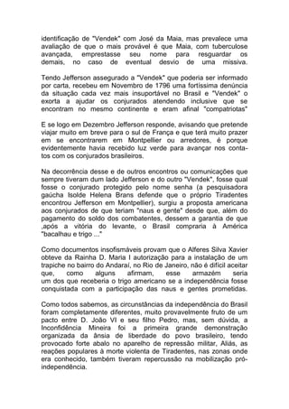 identificação de "Vendek" com José da Maia, mas prevalece uma
avaliação de que o mais provável é que Maia, com tuberculose
avançada, emprestasse seu nome para resguardar os
demais, no caso de eventual desvio de uma missiva.
Tendo Jefferson assegurado a "Vendek" que poderia ser informado
por carta, recebeu em Novembro de 1796 uma fortíssima denúncia
da situação cada vez mais insuportável no Brasil e "Vendek" o
exorta a ajudar os conjurados atendendo inclusive que se
encontram no mesmo continente e eram afinal "compatriotas"
E se logo em Dezembro Jefferson responde, avisando que pretende
viajar muito em breve para o sul de França e que terá muito prazer
em se encontrarem em Montpellier ou arredores, é porque
evidentemente havia recebido luz verde para avançar nos conta-
tos com os conjurados brasileiros.
Na decorrência desse e de outros encontros ou comunicações que
sempre tiveram dum lado Jefferson e do outro "Vendek", fosse qual
fosse o conjurado protegido pelo nome senha (a pesquisadora
gaúcha Isolde Helena Brans defende que o próprio Tiradentes
encontrou Jefferson em Montpellier), surgiu a proposta americana
aos conjurados de que teriam "naus e gente" desde que, além do
pagamento do soldo dos combatentes, dessem a garantia de que
,após a vitória do levante, o Brasil compraria à América
"bacalhau e trigo ..."
Como documentos insofismáveis provam que o Alferes Silva Xavier
obteve da Rainha D. Maria I autorização para a instalação de um
trapiche no bairro do Andaraí, no Rio de Janeiro, não é difícil aceitar
que, como alguns afirmam, esse armazém seria
um dos que receberia o trigo americano se a independência fosse
conquistada com a participação das naus e gentes prometidas.
Como todos sabemos, as circunstâncias da independência do Brasil
foram completamente diferentes, muito provavelmente fruto de um
pacto entre D. João VI e seu filho Pedro, mas, sem dúvida, a
Inconfidência Mineira foi a primeira grande demonstração
organizada da ânsia de liberdade do povo brasileiro, tendo
provocado forte abalo no aparelho de repressão militar, Aliás, as
reações populares à morte violenta de Tiradentes, nas zonas onde
era conhecido, também tiveram repercussão na mobilização pró-
independência.
 