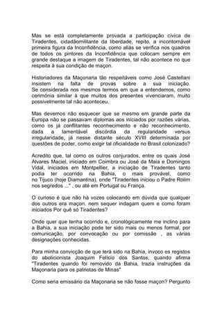 Mas se está completamente provada a participação cívica de
Tiradentes, cidadãomilitante da liberdade, repito, a incontornável
primeira figura da Inconfidência, como aliás se verifica nos quadros
de todos os pintores da Inconfidência que colocam sempre em
grande destaque a imagem de Tiradentes, tal não acontece no que
respeita à sua condição de maçon.
Historiadores da Maçonaria tão respeitáveis como José Castellani
insistem na falta de provas sobre a sua iniciação.
Se considerada nos mesmos termos em que a entendemos, como
cerimónia similar à que muitos dos presentes vivenciaram, muito
possivelmente tal não aconteceu.
Mas devemos não esquecer que se mesmo em grande parte da
Europa não se passavam diplomas aos iniciados por razões várias,
como os já conflitantes reconhecimento e não reconhecimento,
dada a lamentável discórdia da regularidade versus
irregularidade, já nesse distante século XVIII determinada por
questões de poder, como exigir tal oficialidade no Brasil colonizado?
Acredito que, tal como os outros conjurados, entre os quais José
Alvares Maciel, iniciado em Coimbra ou José da Maia e Domingos
Vidal, iniciados em Montpellier, a iniciação de Tiradentes tanto
podia ter ocorrido na Bahia, o mais provável, como
no Tijuco (hoje Diamantina), onde "Tiradentes iniciou o Padre Rolim
nos segredos ..." , ou até em Portugal ou França.
O curioso é que não há vozes colocando em dúvida que qualquer
dos outros era maçon. nem sequer indagam quem e como foram
iniciados Por quê só Tiradentes?
Onde quer que tenha ocorrido e, cronológicamente me inclino para
a Bahia, a sua iniciação pode ter sido mais ou menos formal, por
comunicação, por convocação ou por comissão , as várias
designações conhecidas.
Para minha convicção de que terá sido na Bahia, invoco os registos
do abolicionista Joaquim Felício dos Santos, quando afirma
"Tiradentes quando foi removido da Bahia, trazia instruções da
Maçonaria para os patriotas de Minas"
Como seria emissário da Maçonaria se não fosse maçon? Pergunto
 