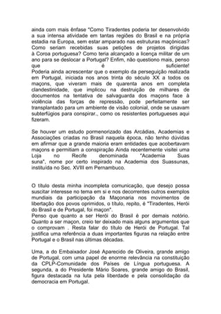 ainda com mais ênfase "Como Tiradentes poderia ter desenvolvido
a sua intensa atividade em tantas regiões do Brasil e na própria
estadia na Europa, sem estar amparado nas estruturas maçónicas?
Como seriam recebidas suas petições de projetos dirigidas
à Coroa portuguesa? Como teria alcançado a licença militar de um
ano para se deslocar a Portugal? Enfim, não questiono mais, penso
que é suficiente!
Poderia ainda acrescentar que o exemplo da perseguição realizada
em Portugal, iniciada nos anos trinta do século XX a todos os
maçons, que viveram mais de quarenta anos em completa
clandestinidade, que implicou na destruição de milhares de
documentos na tentativa de salvaguarda dos maçons face à
violência das forças de repressão, pode perfeitamente ser
transplantado para um ambiente de visão colonial, onde se usavam
subterfúgios para conspirar., como os resistentes portugueses aqui
fizeram.
Se houver um estudo pormenorizado das Arcádias, Academias e
Associações criadas no Brasil naquela época, não tenho dúvidas
em afirmar que a grande maioria eram entidades que acobertavam
maçons e permitiam a conspiração Ainda recentemente visitei uma
Loja no Recife denominada "Academia Suas
suna", nome por certo inspirado na Academia dos Suassunas,
instituída no Sec. XVIII em Pernambuco.
O título desta minha incompleta comunicação, que desejo possa
suscitar interesse no tema em si e nos decorrentes outros exemplos
mundiais da participação da Maçonaria nos movimentos de
libertação dos povos oprimidos, o título, repito, é "Tiradentes, Herói
do Brasil e de Portugal, foi maçon".
Penso que quanto a ser Herói do Brasil é por demais notório.
Quanto a ser maçon, creio ter deixado mais alguns argumentos que
o comprovam . Resta falar do título de Herói de Portugal. Tal
justifica uma referência a duas importantes figuras na relação entre
Portugal e o Brasil nas últimas décadas.
Uma, a do Embaixador José Aparecido de Oliveira, grande amigo
de Portugal, com uma papel de enorme relevância na constituição
da CPLP-Comunidade dos Países de Língua portuguesa. A
segunda, a do Presidente Mário Soares, grande amigo do Brasil,
figura destacada na luta pela liberdade e pela consolidação da
democracia em Portugal.
 