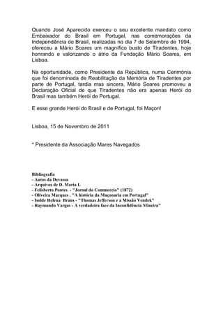 Quando José Aparecido exerceu o seu excelente mandato como
Embaixador do Brasil em Portugal, nas comemorações da
Independência do Brasil, realizadas no dia 7 de Setembro de 1994,
ofereceu a Mário Soares um magnífico busto de Tiradentes, hoje
honrando e valorizando o átrio da Fundação Mário Soares, em
Lisboa.
Na oportunidade, como Presidente da República, numa Cerimónia
que foi denominada de Reabilitação da Memória de Tiradentes por
parte de Portugal, tardia mas sincera, Mário Soares promoveu a
Declaração Oficial de que Tiradentes não era apenas Herói do
Brasil mas também Herói de Portugal.
E esse grande Herói do Brasil e de Portugal, foi Maçon!
Lisboa, 15 de Novembro de 2011
* Presidente da Associação Mares Navegados
Bibliografia
- Autos da Devassa
- Arquivos de D. Maria I.
- Felisberto Pontes - "Jornal do Commercio" (1872)
- Oliveira Marques . "A história da Maçonaria em Portugal"
- Isolde Helena Brans - "Thomas Jefferson e a Missão Vendek"
- Raymundo Vargas - A verdadeira face da Inconfidência Mineira"
 