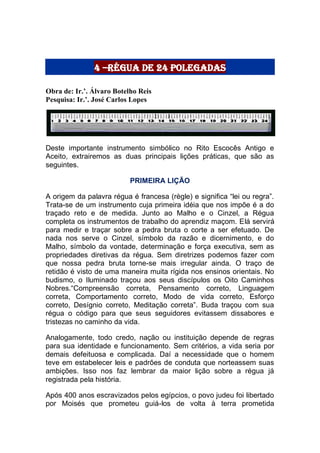 4 –Régua de 24 polegadas
Obra de: Ir.’. Álvaro Botelho Reis
Pesquisa: Ir.’. José Carlos Lopes
Deste importante instrumento simbólico no Rito Escocês Antigo e
Aceito, extrairemos as duas principais lições práticas, que são as
seguintes.
PRIMEIRA LIÇÃO
A origem da palavra régua é francesa (règle) e significa “lei ou regra”.
Trata-se de um instrumento cuja primeira idéia que nos impõe é a do
traçado reto e de medida. Junto ao Malho e o Cinzel, a Régua
completa os instrumentos de trabalho do aprendiz maçom. Elá servirá
para medir e traçar sobre a pedra bruta o corte a ser efetuado. De
nada nos serve o Cinzel, símbolo da razão e dicernimento, e do
Malho, símbolo da vontade, determinação e força executiva, sem as
propriedades diretivas da régua. Sem diretrizes podemos fazer com
que nossa pedra bruta torne-se mais irregular ainda. O traço de
retidão é visto de uma maneira muita rígida nos ensinos orientais. No
budismo, o Iluminado traçou aos seus discípulos os Oito Caminhos
Nobres.“Compreensão correta, Pensamento correto, Linguagem
correta, Comportamento correto, Modo de vida correto, Esforço
correto, Desígnio correto, Meditação correta”. Buda traçou com sua
régua o código para que seus seguidores evitassem dissabores e
tristezas no caminho da vida.
Analogamente, todo credo, nação ou instituição depende de regras
para sua identidade e funcionamento. Sem critérios, a vida seria por
demais defeituosa e complicada. Daí a necessidade que o homem
teve em estabelecer leis e padrões de conduta que norteassem suas
ambições. Isso nos faz lembrar da maior lição sobre a régua já
registrada pela história.
Após 400 anos escravizados pelos egípcios, o povo judeu foi libertado
por Moisés que prometeu guiá-los de volta à terra prometida
 