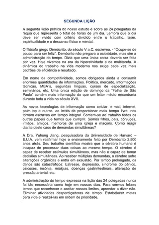 SEGUNDA LIÇÃO
A segunda lição prática do nosso estudo é sobre as 24 polegadas da
régua que representa o total de horas de um dia. Lembra que o dia
deve ser vivido com critério dividido entre o trabalho, laser,
espiritualidade e o descanso físico e mental.
O filósofo grego Demócrito, do século V a.C, escreveu, - “Ocupe-se de
pouco para ser feliz”. Demócrito não pregava a ociosidade, mas sim a
administração do tempo. Dizia que uma única coisa deveria ser feita
por vez. Hoje vivemos na era da hiperatividade e da multitarefa. A
dinâmica do trabalho na vida moderna nos exige cada vez mais
padrões de eficiência e resultado.
Em nome da competitividade, somos obrigados ainda a consumir
enormes quantidades de informações. Política, mercado, informações
técnicas, MBA´s, segundas línguas, cursos de especialização,
seminários, etc. Uma única edição de domingo da “Folha de São
Paulo” contém mais informação do que um leitor médio encontraria
durante toda a vida no século XVII.
As novas tecnologias de informação como celular, e-mail, internet,
palm-top e outros, ao invés de proporcionar mais tempo livre, nos
tornam escravos em tempo integral. Somem-se ao trabalho todos os
outros papeis que temos que cumprir. Somos filhos, pais, cônjuges,
irmãos, amigos, membros de uma igreja e maçons. Como reagir
diante deste caos de demandas simultâneas?
A Dra. Yuhong Jiang, pesquisadora da Universidade de Harvard –
E.U.A. vem reafirmar hoje o ensinamento feito por Demócrito 2.500
anos atrás. Seu trabalho científico mostra que o cérebro humano é
incapaz de processar duas coisas ao mesmo tempo. O cérebro é
capaz de receber estímulos simultâneos, mas não é capaz de tomar
decisões simultâneas. Ao receber múltiplas demandas, o cérebro sofre
alterações orgânicas e entra em exaustão. Por tempo prolongado, os
danos são catastróficos: Estresse, depressão, síndrome do pânico,
psicoses, insônia, mialgias, doenças gastrintestinais, alteração de
pressão arterial, etc.
A administração do tempo expressa na lição das 24 polegadas nunca
foi tão necessária como hoje em nossos dias. Para sermos felizes
temos que reconhecer e aceitar nossos limites, aprender a dizer não.
Eliminar atividades desperdiçadoras de tempo. Estabelecer metas
para vida e realizá-las em ordem de prioridade.
 