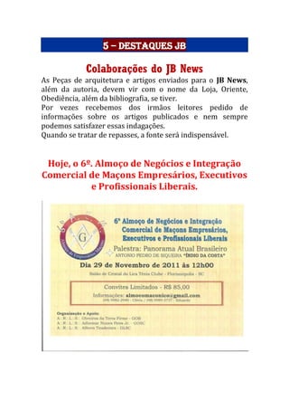 5 – Destaques JB
Colaborações do JB News
As Peças de arquitetura e artigos enviados para o JB News,
além da autoria, devem vir com o nome da Loja, Oriente,
Obediência, além da bibliografia, se tiver.
Por vezes recebemos dos irmãos leitores pedido de
informações sobre os artigos publicados e nem sempre
podemos satisfazer essas indagações.
Quando se tratar de repasses, a fonte será indispensável.
Hoje, o 6º. Almoço de Negócios e Integração
Comercial de Maçons Empresários, Executivos
e Profissionais Liberais.
 