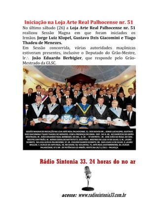 Iniciação na Loja Arte Real Palhocense nr. 51
No último sábado (26) a Loja Arte Real Palhocense nr. 51
realizou Sessão Magna em que foram iniciados os
Irmãos. Jorge Luiz Klopel, Gustavo Dzis Giacomini e Tiago
Thadeu de Menezes.
Em Sessão concorrida, várias autoridades maçônicas
estiveram presentes, inclusive o Deputado do Grão-Mestre,
Ir João Eduardo Berbigier, que responde pelo Grão-
Mestrado da GLSC.
Rádio Sintonia 33. 24 horas do no ar
acesse: www.radiosintonia33.com.br
 