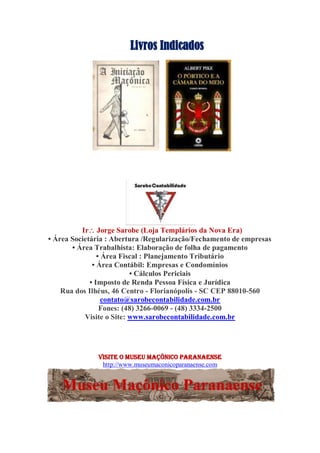 Livros Indicados
Ir Jorge Sarobe (Loja Templários da Nova Era)
• Área Societária : Abertura /Regularização/Fechamento de empresas
• Área Trabalhista: Elaboração de folha de pagamento
• Área Fiscal : Planejamento Tributário
• Área Contábil: Empresas e Condomínios
• Cálculos Periciais
• Imposto de Renda Pessoa Física e Jurídica
Rua dos Ilhéus, 46 Centro - Florianópolis - SC CEP 88010-560
contato@sarobecontabilidade.com.br
Fones: (48) 3266-0069 - (48) 3334-2500
Visite o Site: www.sarobecontabilidade.com.br
visite O Museu Maçônico Paranaense
http://www.museumaconicoparanaense.com
 