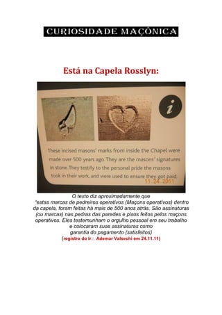 Está na Capela Rosslyn:
O texto diz aproximadamente que
“estas marcas de pedreiros operativos (Maçons operativos) dentro
da capela, foram feitas há mais de 500 anos atrás. São assinaturas
(ou marcas) nas pedras das paredes e pisos feitos pelos maçons
operativos. Eles testemunham o orgulho pessoal em seu trabalho
e colocaram suas assinaturas como
garantia do pagamento (satisfeitos)
(registro do Ir Ademar Valsechi em 24.11.11)
 