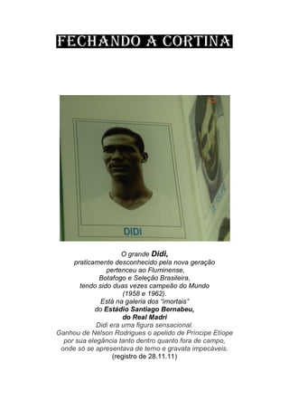 O grande Didi,
praticamente desconhecido pela nova geração
pertenceu ao Fluminense,
Botafogo e Seleção Brasileira,
tendo sido duas vezes campeão do Mundo
(1958 e 1962).
Está na galeria dos “imortais”
do Estádio Santiago Bernabeu,
do Real Madri
Didi era uma figura sensacional.
Ganhou de Nélson Rodrigues o apelido de Príncipe Etíope
por sua elegância tanto dentro quanto fora de campo,
onde só se apresentava de terno e gravata impecáveis.
(registro de 28.11.11)
 