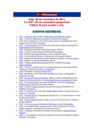 1 – Almanaque
Hoje, 29 de novembro de 2011,
é o 233º. dia do calendário gregoriano.
Faltam 32 para acabar o ano.
Eventos Históricos:
 1633 - Vicente de Paulo funda a congregação das Filhas da Caridade.
 1643 - Criação do Ministério da Justiça no Brasil por D. João VI.
 1776 - São recuperados os oito sobreviventes negros do naufráugio do navio
negreiro Utile na ilha de Tromelin.
 1782 - A Grã-Bretanha assina um acordo preliminar em Paris reconhecendo a
independência norte-americana.
 1807 - Embarque da família real portuguesa para o Brasil.
 1824 - Começa a censura para os teatros do Rio de Janeiro.
 1830 - Eclode a Revolução Polonesa, contra a ocupação russa.
 1842 - É autorizada por decretos a emissão de selos postais no Brasil.
 1877 - Inauguração da primeira estação telefônica do Brasil, no Rio de Janeiro.
 1880 - Reúne-se o primeiro Parlamento japonês.
 1888 - O físico alemão Heinrich Hertz prova a existência das ondas
eletromagnéticas.
 1897 - Acontece a primeira prova de motociclismo que se tem conhecimento,
em Surrey, subúrbio de Londres, na Inglaterra.
 1899 - É fundado o Futbol Club Barcelona.
 1909 - Inaugurado o túnel ferroviário que liga Las Cuevas, na Argentina, a
Carácoles, no Chile.
 1910 - José Gomes Pinheiro Machado, militar e político da República Velha,
funda com Quintino Bocaiúva o Partido Republicano Conservador do Brasil.
 1916 - Os Estados Unidos assumem oficialmente o governo da República
Dominicanae estabelecem um regime militar.
 1926 - O general Oscar Carmona toma posse do cargo de Presidente da
República Portuguesa.
 1929 - O almirante norte-americano Richard Byrd torna-se a primeira pessoa a
sobrevoar o Pólo Sul.
 1935 - Fernando Pessoa é internado no Hospital de S. Luis dos Franceses, vítima
de uma crise hepática.
 1935 - O Sport Club do Recife compra o terreno de sua futura sede: a Chácara
da Ilha do Retiro.
 1939 - Aviões soviéticos bombardeiam Helsinque, capital da Finlândia.
 1943 - Na clandestinidade, Josip Broz Tito, torna-se marechal do exército
popular jugoslavo e presidente do governo provisório.
 1944 - A Albânia é libertada da ocupação alemã durante a Segunda Guerra
Mundial.
 1945 - A Assembléia Constituinte da Iugoslávia proclama a República Federal,
abolindo a monarquia.
 