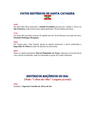 Fatos Históricos de santa catarina
1642:
Ato desta data fazia concessão a Antônio Fernandes para povoar e fundar a vila no rio
São Francisco, onde já havia uma capela dedicada a Nossa Senhora da Graça.
1731:
Ato desta data reconduz ao posto de capitão-mor da vila do Desterro, por mais três anos,
Sebastião Rodrigues Bragança.
1826:
Em viagem para o Rio Grande, aporta na capital catarinense o navio conduzindo o
Imperador D. Pedro I, tendo ele descido em terra firme;
1869:
Nasce na capital catarinense Durval Melquíades de Souza. Ingressou na Escola Naval
e fez carreira na Marinha, onde foi reformado no posto de Contra-Almirante
Históricos maçõnicos do dia:
(Fonte: “o Livro dos Dias” e arquivo pessoal)
1992:
Fundado o Supremo Conselho da África do Sul
 