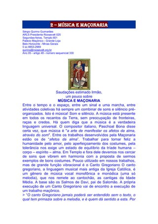 2 – música e maçonaria
Sérgio Quirino Guimarães
ARLS Presidente Roosevelt 025
Segundas-feiras, Templo 801
Palácio Maçônico - Grande Loja
Belo Horizonte - Minas Gerais
0 xx 8853-2969
quirino@roosevelt.org.br
Ano 05 - artigo 48 - número sequencial 330
Saudações estimado Irmão,
um pouco sobre
MÚSICA E MAÇONARIA
Entre o tempo e o espaço, entre um sinal e uma marcha, entre
atividades coletivas há sempre um combinar de sons e silêncio pré-
organizados. Isto é música! Som e silêncio. A música está presente
em todos os recantos da Terra, sem preocupação de fronteiras,
raças e credos. Há quem diga que a música é a verdadeira
linguagem universal. O compositor italiano, Paschoal Bona disse
certa vez, que música é "a arte de manifestar os afetos da alma,
através do som". Entre os trabalhos desenvolvidos pela Maçonaria
estão os de “afetos da alma”. Trabalhar para tornar feliz a
humanidade pelo amor, pelo aperfeiçoamento dos costumes, pela
tolerância nos exige um estado de equilíbrio da tríade humana –
corpo – espírito – alma. Em Templo e fora dele devemos nos cercar
de sons que vibrem em harmonia com a proposta de sermos
exemplos de bons costumes. Pouco utilizado em nossos trabalhos,
mas de grande função vibracional é o Canto Gregoriano O canto
gregoriano, a linguagem musical mais antiga da Igreja Católica, é
um gênero de música vocal monofônica e monódica (uma só
melodia), que nos remete ao cantochão, as cantigas da Idade
Média. A base são os Salmos de Davi, pai de Salomão. A própria
execução de um Canto Gregoriano vai de encontro a execução de
um trabalho maçônico.
> “O canto Gregoriano jamais poderá ser entendido sem o texto, o
qual tem primazia sobre a melodia, e é quem dá sentido a esta. Por
 
