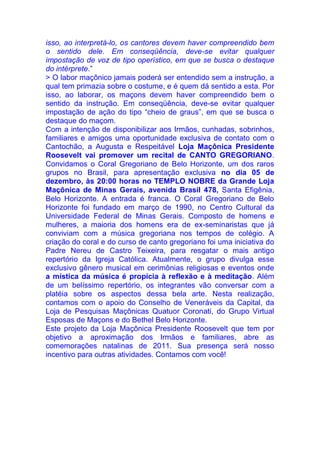 isso, ao interpretá-lo, os cantores devem haver compreendido bem
o sentido dele. Em conseqüência, deve-se evitar qualquer
impostação de voz de tipo operístico, em que se busca o destaque
do intérprete.”
> O labor maçônico jamais poderá ser entendido sem a instrução, a
qual tem primazia sobre o costume, e é quem dá sentido a esta. Por
isso, ao laborar, os maçons devem haver compreendido bem o
sentido da instrução. Em conseqüência, deve-se evitar qualquer
impostação de ação do tipo “cheio de graus”, em que se busca o
destaque do maçom.
Com a intenção de disponibilizar aos Irmãos, cunhadas, sobrinhos,
familiares e amigos uma oportunidade exclusiva de contato com o
Cantochão, a Augusta e Respeitável Loja Maçônica Presidente
Roosevelt vai promover um recital de CANTO GREGORIANO.
Convidamos o Coral Gregoriano de Belo Horizonte, um dos raros
grupos no Brasil, para apresentação exclusiva no dia 05 de
dezembro, às 20:00 horas no TEMPLO NOBRE da Grande Loja
Maçônica de Minas Gerais, avenida Brasil 478, Santa Efigênia,
Belo Horizonte. A entrada é franca. O Coral Gregoriano de Belo
Horizonte foi fundado em março de 1990, no Centro Cultural da
Universidade Federal de Minas Gerais. Composto de homens e
mulheres, a maioria dos homens era de ex-seminaristas que já
conviviam com a música gregoriana nos tempos de colégio. A
criação do coral e do curso de canto gregoriano foi uma iniciativa do
Padre Nereu de Castro Teixeira, para resgatar o mais antigo
repertório da Igreja Católica. Atualmente, o grupo divulga esse
exclusivo gênero musical em cerimônias religiosas e eventos onde
a mística da música é propícia à reflexão e à meditação. Além
de um belíssimo repertório, os integrantes vão conversar com a
platéia sobre os aspectos dessa bela arte. Nesta realização,
contamos com o apoio do Conselho de Veneráveis da Capital, da
Loja de Pesquisas Maçônicas Quatuor Coronati, do Grupo Virtual
Esposas de Maçons e do Bethel Belo Horizonte.
Este projeto da Loja Maçônica Presidente Roosevelt que tem por
objetivo a aproximação dos Irmãos e familiares, abre as
comemorações natalinas de 2011. Sua presença será nosso
incentivo para outras atividades. Contamos com você!
 
