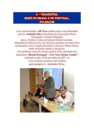 3 – Tiradentes,
herói do Brasil e de Portugal,
foi Maçom
Com exclusividade o JB News publica hoje a tese defendida
pelo Ir. Amândio Silva, Presidente da Associação Mares
Navegados e Grande Delegado
para a América Latina do Grande Oriente Lusitano.
Admirador do Brasil esteve por diversas ocasiões em nosso País,
conhecendo vários Estados brasileiros, inclusive Minas Gerais,
tendo realizado estudos e pesquisas.
Este polêmico tema foi um dos pontos fortes abordados no
Seminário “Brasil-Portugal – Um Novo Reino Unido”
realizado no dia 15 de novembro de 2011 na
Universidade Lusófona, em Lisboa,
pelo próprio Ir. Amândio Silva.
 